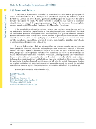 Guia de Tecnologias Educacionais 2009/MEC

                      2.18 Incentivo à Leitura

                            A Tecnologia Educacional Incentivo à Leitura orienta o trabalho pedagógico na
Ensino Aprendizagem




                      escola aos estudantes de EJA. Acompanha o projeto um conjunto de materiais: (i) Um
                      Retrato da Leitura em nossa Escola, que basicamente propõe um diagnóstico de como a
                      leitura é integrada na escola. Ao final, encontra-se uma ficha que registra o resumo do
                      diagnóstico a ser enviada à empresa parceira, que dispõe dos materiais de orientação às
                      escolas parceiras; (ii) Manual do Professor; (iii) Manual do Estudante.

                            A Tecnologia Educacional Incentivo à Leitura visa fortalecer a escola como agência
                      de letramento, bem como os profissionais da educação envolvidos no ensino da leitura e
                      os estudantes. Também oferece materiais e orientações para que estudantes e professo-
                      res implementem ações de leitura na escola, orienta os professores sobre usos do acervo
                      em sala de aula e sobre práticas pedagógicas voltadas à formação de leitores, bem como
                      envolve estudantes na gestão de acervos de leitura, manutenção e guarda e na avaliação
                      e implementação dos processos educativos.

                            O acervo do Incentivo à Leitura abrange diversos gêneros: ensaios; reportagens so-
                      bre aspectos da realidade brasileira; antologias poéticas, de crônicas e contos brasileiros;
                      obras e antologias de textos de tradição popular brasileira, em prosa ou verso; peças tea-
                      trais, biografias, autobiografias; paradidáticos e manuais de consulta, de autores nacio-
                      nais e internacionais, incluindo-se autores populares. Contempla ainda uma variedade de
                      temas considerados relevantes, de interesse do universo juvenil e adulto como: meios de
                      informação e comunicação; diversidade étnica e racial e multiculturalismo; meio ambien-
                      te; qualidade de vida e desenvolvimento sustentável; relações sociais de gênero e direitos
                      da mulher; cuidados com as gerações futuras; tendências atuais do mundo do trabalho;
                      sexualidade e saúde sexual; desenvolvimento sustentável; cidadania e participação.

                           Público: Professores e estudantes do EJA.

                      RESPONSÁVEL
                      Cenpec
                      Rua Dante Carraro, 68
                      CEP 05422-060 – São Paulo – SP
                      Telefone: (11) 2132 9024
                      e-mail: anapaula@cenpec.org.br




                      56
 