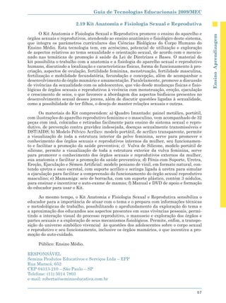 Guia de Tecnologias Educacionais 2009/MEC

                        2.19 Kit Anatomia e Fisiologia Sexual e Reprodutiva

       O Kit Anatomia e Fisiologia Sexual e Reprodutiva promove o ensino do aparelho e




                                                                                            Ensino Aprendizagem
órgãos sexuais e reprodutivos, atendendo ao ensino anatômico e fisiológico deste sistema,
que integra os parâmetros curriculares das Ciências Biológicas do Corpo Humano do
Ensino Médio. Esta tecnologia tem, em acréscimo, potencial de utilização e exploração
de aspectos relativos ao tema sexualidade e orientação sexual, de acordo com o mencio-
nado nas temáticas de promoção à saúde da Lei de Diretrizes e Bases. O material do
kit possibilita o trabalho com a anatomia e a fisiologia do aparelho sexual e reprodutivo
humano, discutindo a localização e características físicas, forma de funcionamento à pro-
criação, aspectos de ovulação, fertilidade feminina, menstruação, fertilidade masculina,
fertilização e mobilidade fecundatória, fecundação e concepção, além de acompanhar o
desenvolvimento do órgão mamário e amamentação. Paralelamente, promove a discussão
de vivências da sexualidade com os adolescentes, que vão desde mudanças físicas e fisio-
lógicas de órgãos sexuais e reprodutivos à vivência com menstruação, ereção, ejaculação
e crescimento de seios, o que favorece a abordagem dos aspectos biofísicos presentes no
desenvolvimento sexual desses jovens, além de discutir questões ligadas à sexualidade,
como a possibilidade de ter filhos, o desejo de manter relações sexuais e outras.

      Os materiais do Kit compreendem: a) Quadro Imantado: painel metálico, portátil,
com ilustrações do aparelho reprodutivo feminino e o masculino, vem acompanhado de 32
peças com imã, colocadas e retiradas facilmente para ensino do sistema sexual e repro-
dutivo, de prevenção contra gravidez indesejada, doenças sexualmente transmissíveis e
DST/AIDS; b) Modelo Pélvico Acrílico: modelo portátil, de acrílico transparente, permite
a visualização de toda a estrutura interior da pelve feminina, serve para promover o
conhecimento dos órgãos sexuais e reprodutivos internos da mulher, seu funcionamen-
to e facilitar a promoção da saúde preventiva; c) Vulva de Silicone, modelo portátil de
silicone, permite a visualização de toda a estrutura exterior da vulva feminina, serve
para promover o conhecimento dos órgãos sexuais e reprodutivos externos da mulher,
sua anatomia e facilitar a promoção da saúde preventiva; d) Pênis com Suporte, Uretra,
Ereção, Ejaculação e Sêmen Artificial: modelo peniano de vinil, em formato natural, con-
tendo uretra e saco escrotal, com suporte acrílico e seringa ligada à uretra para simular
a ejaculação para facilitar a compreensão do funcionamento do órgão sexual reprodutivo
masculino; e) Mamamiga: seio de borracha, com um suporte plástico, contém 3 nódulos,
para ensinar e incentivar o auto-exame de mamas; f) Manual e DVD de apoio e formação
do educador para usar o Kit.

      Ao mesmo tempo, o Kit Anatomia e Fisiologia Sexual e Reprodutiva sensibiliza o
educador para a importância de atuar com o tema e o prepara com informações técnicas
e metodológicas de trabalho, possibilitando o aprofundamento da exploração do tema e
a aproximação dos educandos aos aspectos presentes em suas vivências pessoais, permi-
tindo a interação visual do processo reprodutivo, o manuseio e exploração dos órgãos e
partes sexuais e a exploração de seus mecanismos fisiológicos. Permite, enfim, a transpo-
sição do universo simbólico vivencial às questões dos adolescentes sobre o corpo sexual
e reprodutivo e seu funcionamento, inclusive os órgãos mamários, o que incentiva a pro-
moção do auto-cuidado.

     Público: Ensino Médio.

RESPONSÁVEL
Semina Produtos Educativos e Serviços Ltda – EPP
Rua Maracá, 652
CEP 04313-210 – São Paulo – SP
Telefone: (11) 5014 7803
e-mail: roberta@seminaeducativa.com.br


                                                                                      57
 