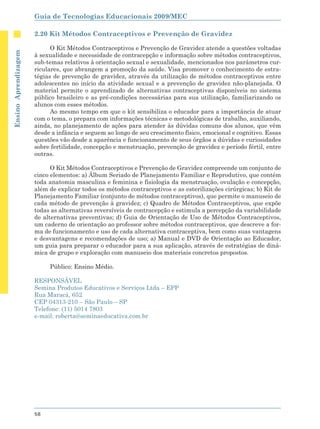 Guia de Tecnologias Educacionais 2009/MEC

                      2.20 Kit Métodos Contraceptivos e Prevenção de Gravidez

                            O Kit Métodos Contraceptivos e Prevenção de Gravidez atende a questões voltadas
Ensino Aprendizagem




                      à sexualidade e necessidade de contracepção e informação sobre métodos contraceptivos,
                      sub-temas relativos à orientação sexual e sexualidade, mencionados nos parâmetros cur-
                      riculares, que abrangem a promoção da saúde. Visa promover o conhecimento de estra-
                      tégias de prevenção de gravidez, através da utilização de métodos contraceptivos entre
                      adolescentes no início da atividade sexual e a prevenção de gravidez não-planejada. O
                      material permite o aprendizado de alternativas contraceptivas disponíveis no sistema
                      público brasileiro e as pré-condições necessárias para sua utilização, familiarizando os
                      alunos com esses métodos.
                            Ao mesmo tempo em que o kit sensibiliza o educador para a importância de atuar
                      com o tema, o prepara com informações técnicas e metodológicas de trabalho, auxiliando,
                      ainda, no planejamento de ações para atender às dúvidas comuns dos alunos, que vêm
                      desde a infância e seguem ao longo de seu crescimento físico, emocional e cognitivo. Essas
                      questões vão desde a aparência e funcionamento de seus órgãos a dúvidas e curiosidades
                      sobre fertilidade, concepção e menstruação, prevenção de gravidez e período fértil, entre
                      outras.

                            O Kit Métodos Contraceptivos e Prevenção de Gravidez compreende um conjunto de
                      cinco elementos: a) Álbum Seriado de Planejamento Familiar e Reprodutivo, que contém
                      toda anatomia masculina e feminina e fisiologia da menstruação, ovulação e concepção,
                      além de explicar todos os métodos contraceptivos e as esterilizações cirúrgicas; b) Kit de
                      Planejamento Familiar (conjunto de métodos contraceptivos), que permite o manuseio de
                      cada método de prevenção à gravidez; c) Quadro de Métodos Contraceptivos, que expõe
                      todas as alternativas reversíveis de contracepção e estimula a percepção da variabilidade
                      de alternativas preventivas; d) Guia de Orientação de Uso de Métodos Contraceptivos,
                      um caderno de orientação ao professor sobre métodos contraceptivos, que descreve a for-
                      ma de funcionamento e uso de cada alternativa contraceptiva, bem como suas vantagens
                      e desvantagens e recomendações de uso; a) Manual e DVD de Orientação ao Educador,
                      um guia para preparar o educador para a sua aplicação, através de estratégias de dinâ-
                      mica de grupo e exploração com manuseio dos materiais concretos propostos.

                           Público: Ensino Médio.

                      RESPONSÁVEL
                      Semina Produtos Educativos e Serviços Ltda – EPP
                      Rua Maracá, 652
                      CEP 04313-210 – São Paulo – SP
                      Telefone: (11) 5014 7803
                      e-mail: roberta@seminaeducativa.com.br




                      58
 