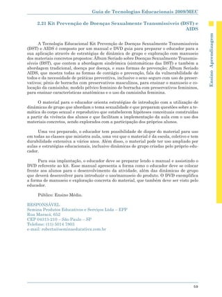 Guia de Tecnologias Educacionais 2009/MEC

     2.21 Kit Prevenção de Doenças Sexualmente Transmissíveis (DST) e
                                                                AIDS




                                                                                            Ensino Aprendizagem
      A Tecnologia Educacional Kit Prevenção de Doenças Sexualmente Transmissíveis
(DST) e AIDS é composto por um manual e DVD guia para preparar o educador para a
sua aplicação através de estratégias de dinâmica de grupo e exploração com manuseio
dos materiais concretos propostos: Álbum Seriado sobre Doenças Sexualmente Transmis-
síveis (DST), que contem a abordagem sindrômica (sintomáticas das DST) e também a
abordagem tradicional, doença por doença, e suas formas de prevenção; Álbum Seriado
AIDS, que mostra todas as formas de contágio e prevenção, fala da vulnerabilidade de
todos e da necessidade de práticas preventiva, inclusive o sexo seguro com uso de preser-
vativos; pênis de borracha com preservativos masculinos, para ensinar o manuseio e co-
locação da camisinha; modelo pélvico feminino de borracha com preservativos femininos,
para ensinar características anatômicas e o uso da camisinha feminina.

     O material para o educador orienta estratégias de introdução com a utilização de
dinâmicas de grupo que abordam o tema sexualidade e que preparam questões sobre a te-
mática do corpo sexual e reprodutivo que estabelecem hipóteses conceituais construídas
a partir da vivência dos alunos e que facilitam a implementação da aula com o uso dos
materiais concretos, sendo explorados com a participação dos próprios alunos.

     Uma vez preparado, o educador tem possibilidade de dispor do material para uso
em todas as classes que ministra aula, uma vez que o material é da escola, coletivo e tem
durabilidade extensiva a vários anos. Além disso, o material pode ter uso ampliado por
aulas e estratégias educacionais, inclusive dinâmicas de grupo criadas pelo próprio edu-
cador.

      Para sua implantação, o educador deve se preparar lendo o manual e assistindo o
DVD referente ao kit. Esse manual apresenta a forma como o educador deve se colocar
frente aos alunos para o desenvolvimento da atividade, além das dinâmicas de grupo
que deverá desenvolver para introduzir o uso/manuseio do produto. O DVD exemplifica
a forma de manuseio e exploração concreta do material, que também deve ser visto pelo
educador.

     Público: Ensino Médio.

RESPONSÁVEL
Semina Produtos Educativos e Serviços Ltda – EPP
Rua Maracá, 652
CEP 04313-210 – São Paulo – SP
Telefone: (11) 5014 7803
e-mail: roberta@seminaeducativa.com.br




                                                                                      59
 