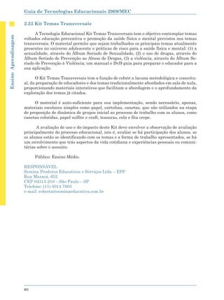 Guia de Tecnologias Educacionais 2009/MEC

                      2.22 Kit Temas Transversais

                            A Tecnologia Educacional Kit Temas Transversais tem o objetivo contemplar temas
Ensino Aprendizagem




                      voltados educação preventiva e promoção da saúde física e mental previstos nos temas
                      transversais. O material permite que sejam trabalhados os principais temas atualmente
                      presentes no universo adolescente e práticas de risco para a saúde física e mental: (1) a
                      sexualidade, através do Álbum Seriado de Sexualidade, (2) o uso de drogas, através do
                      Álbum Seriado de Prevenção ao Abuso de Drogas, (3) a violência, através do Álbum Se-
                      riado de Prevenção à Violência; um manual e DvD guia para preparar o educador para a
                      sua aplicação.

                            O Kit Temas Transversais tem a função de cobrir a lacuna metodológica e conceitu-
                      al, da preparação de educadores e dos temas tradicionalmente abordados em sala de aula,
                      proporcionando materiais interativos que facilitam a abordagem e o aprofundamento da
                      exploração dos temas já citados.

                           O material é auto-suficiente para sua implementação, sendo necessário, apenas,
                      materiais escolares simples como papel, cartolina, canetas, que são utilizados na etapa
                      de proposição de dinâmica de grupos inicial ao processo de trabalho com os alunos, como
                      canetas coloridas, papel sulfite e craft, tesouras, cola e fita crepe.

                            A avaliação de uso e do impacto deste Kit deve envolver a observação de avaliação
                      principalmente do processo educacional, isto é, avaliar se há participação dos alunos, se
                      os alunos estão se identificando com os temas e a forma de trabalho apresentados, se há
                      um envolvimento que trás aspectos da vida cotidiana e experiências pessoais ou comuni-
                      tárias sobre o assunto.

                           Público: Ensino Médio.

                      RESPONSÁVEL
                      Semina Produtos Educativos e Serviços Ltda – EPP
                      Rua Maracá, 652
                      CEP 04313-210 – São Paulo – SP
                      Telefone: (11) 5014 7803
                      e-mail: roberta@seminaeducativa.com.br




                      60
 