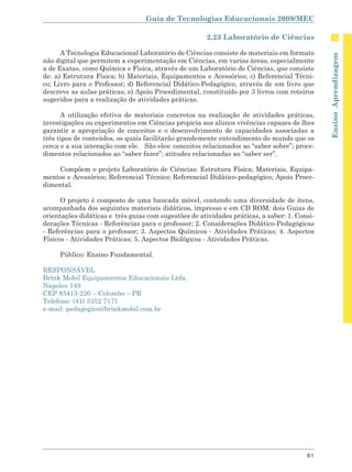Guia de Tecnologias Educacionais 2009/MEC

                                                      2.23 Laboratório de Ciências

      A Tecnologia Educacional Laboratório de Ciências consiste de materiais em formato




                                                                                              Ensino Aprendizagem
não digital que permitem a experimentação em Ciências, em varias áreas, especialmente
a de Exatas, como Química e Física, através de um Laboratório de Ciências, que consiste
de: a) Estrutura Física; b) Materiais, Equipamentos e Acessórios; c) Referencial Técni-
co; Livro para o Professor; d) Referencial Didático-Pedagógico, através de um livro que
descreve as aulas práticas; e) Apoio Procedimental, constituído por 3 livros com roteiros
sugeridos para a realização de atividades práticas.

      A utilização efetiva de materiais concretos na realização de atividades práticas,
investigações ou experimentos em Ciências propicia aos alunos vivências capazes de lhes
garantir a apropriação de conceitos e o desenvolvimento de capacidades associadas a
três tipos de conteúdos, os quais facilitarão grandemente entendimento do mundo que os
cerca e a sua interação com ele. São eles: conceitos relacionados ao “saber sobre”; proce-
dimentos relacionados ao “saber fazer”; atitudes relacionadas ao “saber ser”.

    Compõem o projeto Laboratório de Ciências: Estrutura Física; Materiais, Equipa-
mentos e Acessórios; Referencial Técnico; Referencial Didático-pedagógico; Apoio Proce-
dimental.

      O projeto é composto de uma bancada móvel, contendo uma diversidade de itens,
acompanhada dos seguintes materiais didáticos, impresso e em CD ROM: dois Guias de
orientações didáticas e três guias com sugestões de atividades práticas, a saber: 1. Consi-
derações Técnicas - Referências para o professor; 2. Considerações Didático-Pedagógicas
- Referências para o professor; 3. Aspectos Químicos - Atividades Práticas; 4. Aspectos
Físicos - Atividades Práticas; 5. Aspectos Biológicos - Atividades Práticas.

     Público: Ensino Fundamental.

RESPONSÁVEL
Brink Mobil Equipamentos Educacionais Ltda.
Napoles 149
CEP 83413-220 – Colombo – PR
Telefone: (41) 3352 7171
e-mail: pedagogico@brinkmobil.com.br




                                                                                        61
 