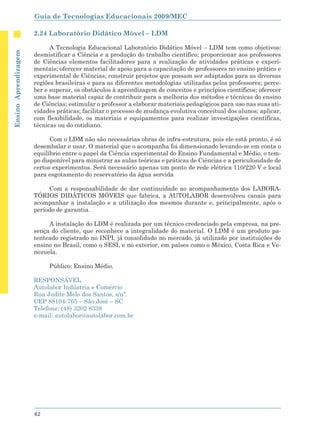 Guia de Tecnologias Educacionais 2009/MEC

                      2.24 Laboratório Didático Móvel – LDM

                            A Tecnologia Educacional Laboratório Didático Móvel – LDM tem como objetivos:
Ensino Aprendizagem




                      desmistificar a Ciência e a produção do trabalho científico; proporcionar aos professores
                      de Ciências elementos facilitadores para a realização de atividades práticas e experi-
                      mentais; oferecer material de apoio para a capacitação de professores no ensino prático e
                      experimental de Ciências; construir projetos que possam ser adaptados para as diversas
                      regiões brasileiras e para as diferentes metodologias utilizadas pelos professores; perce-
                      ber e superar, os obstáculos à aprendizagem de conceitos e princípios científicos; oferecer
                      uma base material capaz de contribuir para a melhoria dos métodos e técnicas do ensino
                      de Ciências; estimular o professor a elaborar materiais pedagógicos para uso nas suas ati-
                      vidades práticas; facilitar o processo de mudança evolutiva conceitual dos alunos; aplicar,
                      com flexibilidade, os materiais e equipamentos para realizar investigações científicas,
                      técnicas ou do cotidiano.

                            Com o LDM não são necessárias obras de infra-estrutura, pois ele está pronto, é só
                      desembalar e usar. O material que o acompanha foi dimensionado levando-se em conta o
                      equilíbrio entre o papel da Ciência experimental do Ensino Fundamental e Médio, o tem-
                      po disponível para ministrar as aulas teóricas e práticas de Ciências e a periculosidade de
                      certos experimentos. Será necessário apenas um ponto de rede elétrica 110/220 V e local
                      para esgotamento do reservatório da água servida

                           Com a responsabilidade de dar continuidade ao acompanhamento dos LABORA-
                      TÓRIOS DIDÁTICOS MÓVEIS que fabrica, a AUTOLABOR desenvolveu canais para
                      acompanhar a instalação e a utilização dos mesmos durante e, principalmente, após o
                      período de garantia.

                           A instalação do LDM é realizada por um técnico credenciado pela empresa, na pre-
                      sença do cliente, que reconhece a integralidade do material. O LDM é um produto pa-
                      tenteado registrado no INPI, já consolidado no mercado, já utilizado por instituições de
                      ensino no Brasil, como o SESI, e no exterior, em países como o México, Costa Rica e Ve-
                      nezuela.

                           Público: Ensino Médio.

                      RESPONSÁVEL
                      Autolabor Indústria e Comércio
                      Rua Judite Melo dos Santos, s/nº.
                      CEP 88104-765 – São José – SC
                      Telefone: (48) 3202 8338
                      e-mail: autolabor@autolabor.com.br




                      62
 