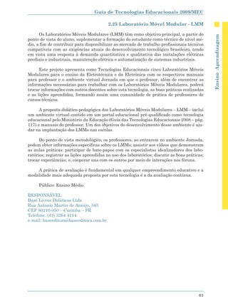 Guia de Tecnologias Educacionais 2009/MEC

                                          2.25 Laboratório Móvel Modular - LMM

      Os Laboratórios Móveis Modulares (LMM) têm como objetivo principal, a partir do




                                                                                               Ensino Aprendizagem
ponto de vista do aluno, suplementar a formação do estudante como técnico de nível mé-
dio, a fim de contribuir para disponibilizar ao mercado de trabalho profissionais técnicos
compatíveis com as exigências atuais do desenvolvimento tecnológico brasileiro, tendo
em vista uma resposta à demanda quantitativa e qualitativa das instalações elétricas
prediais e industriais, manutenção elétrica e automatização de sistemas industriais.

      Este projeto apresenta como Tecnologias Educacionais cinco Laboratórios Móveis
Modulares para o ensino da Eletrotécnica e da Eletrônica com os respectivos manuais
para professor e o ambiente virtual Jornada em que o professor, além de encontrar as
informações necessárias para trabalhar com os Laboratórios Móveis Modulares, poderá
trocar informações com outros docentes sobre esta tecnologia, as boas práticas realizadas
e as lições aprendidas, formando assim uma comunidade de prática de professores de
cursos técnicos.

      A proposta didático-pedagógica dos Laboratórios Móveis Modulares – LMM – inclui
um ambiente virtual contido em um portal educacional pré-qualificado como tecnologia
educacional pelo Ministério da Educação (Guia das Tecnologias Educacionais 2008 – pág.
117) e manuais do professor. Um dos objetivos do desenvolvimento desse ambiente é aju-
dar na implantação dos LMMs nas escolas.

      Do ponto de vista metodológico, os professores, ao entrarem no ambiente Jornada,
podem obter informações específicas sobre os LMMs; assistir aos vídeos que demonstram
as aulas práticas; participar de bate-papos com os especialistas idealizadores dos labo-
ratórios; registrar as lições aprendidas no uso dos laboratórios; discutir as boas práticas;
trocar experiências; e, cooperar uns com os outros por meio de interações nos fóruns.

    A prática de avaliação é fundamental em qualquer empreendimento educativo e a
modalidade mais adequada proposta por esta tecnologia é a da avaliação contínua.

     Público: Ensino Médio.

RESPONSÁVEL
Base Livros Didáticos Ltda
Rua Antonio Martin de Araújo, 343
CEP 80210-050 – Curitiba – PR
Telefone: (41) 3264 4114
e-mail: baseeditora@baseeditora.com.br




                                                                                         63
 