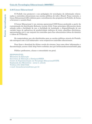 Guia de Tecnologias Educacionais 2009/MEC

                      2.26 Linux Educacional

                            O ProInfo visa promover o uso pedagógico de tecnologias da informação relacio-
Ensino Aprendizagem




                      nadas a conteúdos educacionais nas escolas públicas de todo o Brasil. Nesse contexto, o
                      Linux Educacional (LE) colabora para o atendimento dos propósitos do ProInfo, de forma
                      a favorecer o usuário final.

                            O Linux Educacional é um sistema operacional GNU/Linux produzido a partir da
                      customização da distribuição Kubuntu (versão 8.04). Como principais diferenciais desta
                      solução estão a facilidade de uso, a facilidade de instalação, a disponibilização de um
                      variado leque de aplicativos de produtividade (editores de texto, planilhas eletrônicas,
                      apresentações etc) e um conjunto de conteúdos para fins educacionais (obras do domínio
                      e vídeos do TVEscola).

                           Os computadores que são distribuidos para as escolas públicas através do Proinfo,
                      são entregues com o LE embarcado e seus respectivos conteúdos educacionais.

                           Para fazer o download da última versão do sistema, bem como obter informações e
                      documentação, acesse o link: http://www.webeduc.mec.gov.br/linuxeducacional/index.php

                           Público: professores, alunos e comunidade em geral.

                      RESPONSÁVEL
                      Ministério da Educação
                      Secretária de Educação a Distância/SEED
                      Centro de Experimentação em Tecnologia Educacional/CETE
                      Esplanada dos Ministérios - anexo I, subsolo
                      Telefone (61) 2022-9422
                      e-mail: linuxeducacional@mec.gov.br




                      64
 