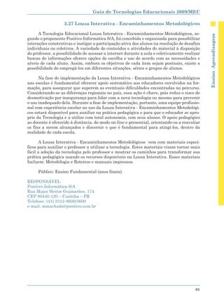 Guia de Tecnologias Educacionais 2009/MEC

                   2.27 Lousa Interativa - Encaminhamentos Metodológicos

      A Tecnologia Educacional Lousa Interativa - Encaminhamentos Metodológicos, se-




                                                                                              Ensino Aprendizagem
gundo o proponente Positivo Informática S/A, foi concebida e organizada para possibilitar
interações construtivas e instigar a participação ativa dos alunos na resolução de desafios
individuais ou coletivos. A variedade de conteúdos e atividades do material à disposição
do professor, a possibilidade de acessar a internet durante a aula e coletivamente realizar
buscas de informações oferece opções de escolha e uso de acordo com as necessidades e
níveis de cada aluno. Assim, embora os objetivos de cada item sejam pontuais, existe a
possibilidade de empregá-los em diferentes situações, séries e grupos de alunos.

      Na fase de implementação da Lousa Interativa - Encaminhamentos Metodológicos
nas escolas é fundamental oferecer apoio sistemático aos educadores envolvidos na for-
mação, para assegurar que superem as eventuais dificuldades encontradas no percurso.
Considerando-se as diferenças regionais no país, essa ação é chave, pois reduz o risco de
desmotivação por insegurança para lidar com a nova tecnologia ou mesmo para prevenir
o uso inadequado dela. Durante a fase de implementação, portanto, uma equipe profissio-
nal com experiência escolar no uso da Lousa Interativa - Encaminhamentos Metodológi-
cos estará disponível para auxiliar na prática pedagógica e para que o educador se apro-
prie da Tecnologia e a utilize com total autonomia, com seus alunos. O apoio pedagógico
ao docente é oferecido à distância, de modo on-line e presencial, orientando-os a reavaliar
os fins a serem alcançados e discernir o que é fundamental para atingi-los, dentro da
realidade de cada escola.

       A Lousa Interativa - Encaminhamentos Metodológicos vem com materiais especí-
ficos para auxiliar o professor a utilizar a tecnologia. Estes materiais visam tornar mais
fácil a adoção da tecnologia pelo professor e mostrar os caminhos para transformar sua
prática pedagógica usando os recursos disponíveis na Lousa Interativa. Esses materiais
Incluem: Metodologia e Roteiros e manuais impressos.

     Público: Ensino Fundamental (anos finais).

RESPONSÁVEL
Positivo Informática S/A
Rua Major Heitor Guimarães, 174
CEP 80440-120 – Curitiba – PR
Telefone: (41) 3312-9600/3600
e-mail: mmachado@positivo.com.br




                                                                                        65
 