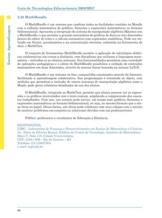 Guia de Tecnologias Educacionais 2009/MEC

                      2.28 MathMoodle

                            O MathMoodle é um sistema que combina todas as facilidades contidas no Moodle
Ensino Aprendizagem




                      com a exibição matemática de gráficos, fórmulas e expressões matemáticas no formato
                      bidimensional. Apresenta a integração do sistema de manipulação algébrica Máxima com
                      o MathMoodle, o que permite a geração automática de gráficos de duas ou três dimensões
                      dentro do editor de texto e o cálculo automático com expressões simbólicas. Pode ser uti-
                      lizado em fóruns, questionários e na comunicação síncrona, embutida na ferramenta de
                      chat, o MathChat.

                            O conjunto de ferramentas MathMoodle permite a aplicação de estratégias didáti-
                      cas colaborativas em cursos a distância, com disciplinas que utilizam a linguagem mate-
                      mática – incluídas aí as ciências naturais. Sua funcionalidades permitem uma variedade
                      de aplicações pedagógicas e o editor do MathMoodle possibilita a exibição de conteúdos
                      matemáticos em duas dimensões, através de sintaxe linear baseada na sintaxe LaTeX.

                             O MathMoodle é um sistema on-line, compartilha construções através da Internet,
                      facilitando a aprendizagem colaborativa. Sua programação é orientada ao objeto, com
                      módulos que permitem a inclusão de outros sistemas de manipulação algébrica como o
                      Maple; pode gerar relatórios detalhados de uso dos alunos.

                            O MathMoodle, integrado ao MathChat, permite que alunos possam ver as expres-
                      sões e os gráficos intercalados com o texto comum, ampliando a compreensão dos assun-
                      tos trabalhados. Com isso, um usuário pode enviar, em tempo real, gráficos, fórmulas e
                      expressões matemáticas no formato bidimensional, ou seja, no mesmo formato que o alu-
                      no faria no papel. Dessa forma, um aluno pode colaborar com seus colegas com o intuito
                      de resolver problemas em conjunto ou solucionar dúvidas com um professor/tutor.

                           Público: professores e estudantes de Educação a Distância.

                      RESPONSÁVEL
                      LIMC - Laboratório de Pesquisa e Desenvolvimento em Ensino de Matemática e Ciências
                      Av. Athos da Silveira Ramos. Edifício do Centro de Tecnologia, Instituto de Matemática,
                      Bloco C, Sala 118, Cidade Universitária.
                      CEP: 21941-909 – Rio de Janeiro – RJ
                      Telefone: (21) 25627504
                      e-mail: lcg@ufrj.br




                      66
 