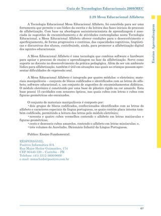 Guia de Tecnologias Educacionais 2009/MEC

                                                  2.29 Mesa Educacional Alfabeto

      A Tecnologia Educacional Mesa Educacional Alfabeto, foi concebida para ser uma




                                                                                             Ensino Aprendizagem
ferramenta que permite o uso lúdico da escrita e da leitura das fases iniciais do processo
de alfabetização. Com base na abordagem sociointeracionista de aprendizagem é asso-
ciada às sugestões de encaminhamento e de atividades contempladas nesta Tecnologia
Educacional, a Mesa Educacional Alfabeto oferece condições para o desenvolvimento e
aperfeiçoamento, de forma progressiva e contínua, das capacidades cognitivas, lingüísti-
cas e discursivas dos alunos, contribuindo, ainda, para promover a alfabetização digital
dos agentes educacionais.

      A Mesa Educacional Alfabeto é uma tecnologia que combina software e hardware
para apoiar o processo de ensino e aprendizagem na fase da alfabetização. Serve como
suporte ao docente no desenvolvimento da prática pedagógica. Além de ser um ambiente
lúdico para alfabetização, também é útil em situações nas quais as crianças possam apre-
sentar dificuldades de expressão oral.

      A Mesa Educacional Alfabeto é integrada por quatro módulos: o eletrônico; mate-
riais manipuláveis – conjunto de blocos codificados e identificados com as letras do alfa-
beto; software educacional; e, um conjunto de sugestões de encaminhamentos didáticos.
O módulo eletrônico é constituído por uma base de plástico rígido na cor amarelo. Esta
base possui 15 cavidades com sensores ópticos, nas quais cubos com letras e cubos com
figuras geométricas são encaixados.

      O conjunto de materiais manipuláveis é composto por:
      • dois grupos de blocos codificados, confeccionados identificados com as letras do
alfabeto e caracteres especiais da língua portuguesa, os quais contêm placa interna tam-
bém codificada, permitindo a leitura das letras pelo módulo eletrônico;
      • noventa e quatro cubos vermelhos contendo o alfabeto em letras maiúsculas e
figuras geométricas;
      • cento e dezesseis cubos amarelos, contendo o alfabeto em letras minúsculas; e,
      • três volumes do Aurelinho, Dicionário Infantil da Língua Portuguesa.

     Publico: Ensino Fundamental.

RESPONSÁVEL
Positivo Informática S/A
Rua Major Heitor Guimarães, 174
CEP 80440-120 – Curitiba – PR
Telefone: (41) 3312-3600/9600
e-mail: mmachado@positivo.com.br




                                                                                       67
 