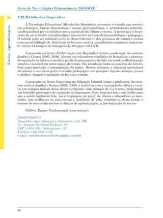 Guia de Tecnologias Educacionais 2009/MEC

                      2.30 Método das Boquinhas

                            A Tecnologia Educacional Método das Boquinhas apresenta o método que consiste
Ensino Aprendizagem




                      em estratégias fônicas (fonema/som), visuais (grafema/letra), e articulatórias (articule-
                      ma/Boquinhas) para trabalhar com a aquisição da leitura e escrita. A tecnologia é decor-
                      rente de um trabalho interdisciplinar que envolve as áreas de fonoaudiologia e pedagogia.
                      O método pode ser utilizado tanto no desenvolvimento dos processos de leitura e escrita
                      como na reabilitação de distúrbios da leitura e escrita, apoiado pelos seguintes materiais:
                      07 livros; 24 banners de bonequinhas; 09 jogos e 01 DVD.

                            A proposta dos livros Alfabetização com Boquinhas (aluno e professor), dos autores
                      Jardini e Gomes (2005; 2008), oferece aos educadores condições de formalizar o processo
                      de aquisição da leitura e escrita a partir de pressupostos da fala, tornando a alfabetização
                      simples e possível em curto espaço de tempo. São abordados todos os aspectos da leitura,
                      bem como produção e interpretação de textos. Nesses volumes, o educador encontrará
                      atividades e exercícios para o trabalho pedagógico com qualquer tipo de crianças, jovens
                      e adultos, visando à aquisição da leitura e escrita.

                            A proposta dos livros Boquinhas na Educação Infantil (aluno e professor), dos mes-
                      mos autores Jardini e Gomes (2007; 2009), é trabalhar com a aquisição da leitura e escri-
                      ta, em estágios iniciais desse desenvolvimento, com crianças de 4 a 6 anos, propiciando
                      um trabalho preventivo de aquisição da linguagem. Esta proposta tem contribuído para
                      que a saúde (incluindo fala, voz e linguagem em geral) de alunos e educadores se man-
                      tenha, com melhorias na auto-estima e qualidade de vida, evitando-se, desta forma, o
                      excesso de encaminhamentos a clínicas de aprendizagem, a patologização do ensino.

                           Público: Ensino Fundamental (anos iniciais).

                      RESPONSÁVEL
                      Boquinhas Aprendizagem e Assessoria Ltda. ME
                      Av. Joaquim de Souza Pinheiro, 58
                      CEP 14802-020 – Araraquara – SP
                      Telefone: (16) 3335 1769
                      e-mail: contato@metododasboquinhas.com.br




                      68
 