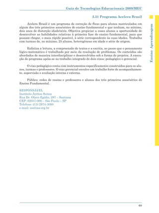 Guia de Tecnologias Educacionais 2009/MEC

                                                    2.31 Programa Acelera Brasil

      Acelera Brasil é um programa de correção de fluxo para alunos matriculados em




                                                                                           Ensino Aprendizagem
algum dos três primeiros anos/séries do ensino fundamental e que tenham, no mínimo,
dois anos de distorção idade/série. Objetiva propiciar a esses alunos a oportunidade de
desenvolver as habilidades relativas à primeira fase do ensino fundamental, para que
possam chegar, o mais rápido possível, à série correspondente às suas idades. Trabalha
com turmas de, no máximo, 25 alunos, heterogêneas em idade e série de origem.

      Enfatiza a leitura, a compreensão de textos e a escrita, ao passo que o pensamento
lógico-matemático é trabalhado por meio da resolução de problemas. Os conteúdos são
abordados de maneira interdisciplinar e desenvolvidos sob a forma de projetos. A execu-
ção do programa apóia-se no trabalho integrado de dois eixos: pedagógico e gerencial.

      O eixo pedagógico conta com instrumentos especificamente construídos para os alu-
nos, turmas e professores. O eixo gerencial envolve um trabalho forte de acompanhamen-
to, supervisão e avaliação interna e externa.

     Público: redes de ensino e professores e alunos dos três primeiros anos/séries do
Ensino Fundamental.

RESPONSÁVEL
Instituto Ayrton Senna
Rua Dr. Olavo Egídio, 287 – Santana
CEP: 02037-000 – São Paulo – SP
Telefone: (11) 2974-3000
e-mail: ias@ias.org.br




                                                                                     69
 