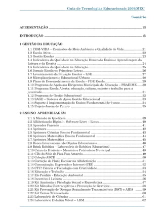 Guia de Tecnologias Educacionais 2009/MEC

                                                                                                                         Sumário


APRESENTAÇÃO ............................................................................................................. 13

INTRODUÇÃO .................................................................................................................. 15

1 GESTÃO DA EDUCAÇÃO
        1.1 COM-VIDA – Comissões de Meio Ambiente e Qualidade de Vida ..................... 21
        1.2 Escola Ativa .......................................................................................................... 22
        1.3 Gestão Escolar ...................................................................................................... 23
        1.4 Indicadores da Qualidade na Educação Dimensão Ensino e Aprendizagem da
        Leitura e da Escrita ................................................................................................... 24
        1.5 Indicadores da Qualidade na Educação............................................................... 25
        1.6 Jornais Escolares Primeiras Letras..................................................................... 26
        1.7 Levantamento da Situação Escolar – LSE .......................................................... 27
        1.8 Microplanejamento Educacional Urbano ............................................................ 28
        1.9 Plano de Desenvolvimento da Escola – PDE Escola ........................................... 29
        1.10 Programa de Apoio aos Dirigentes Municipais de Educação – PRADIME ..... 30
        1.11 Programa Escola Aberta: educação, cultura, esporte e trabalho para a
        juventude..................................................................................................................... 31
        1.12 Programa de Gestão Educacional ..................................................................... 32
        1.13 SAGE – Sistema de Apoio Gestão Educacional ................................................ 33
        1.14 Suporte à implementação do Ensino Fundamental de 9 anos ......................... 34
        1.15 Projeto Jovem de Futuro ................................................................................... 35

2 ENSINO APRENDIZAGEM
        2.1 A Mansão de Quelícera ......................................................................................... 39
        2.2 Alfabetização Digital – Software Livre – Linux .................................................. 40
        2.3 Aprender Fazendo ................................................................................................ 41
        2.4 Aprimora ............................................................................................................... 42
        2.5 Aprimora Ciências Ensino Fundamental ........................................................... 43
        2.6 Aprimora Matemática Ensino Fundamental ..................................................... 44
        2.7 Aprimora Matemática .......................................................................................... 45
        2.8 Banco Internacional de Objetos Educacionais .................................................... 46
        2.9 Brink Robótica – Laboratório de Robótica Educacional ..................................... 47
        2.10 Caixa da História – Memória e Patrimônio Municipal..................................... 48
        2.11 CDs do Sítio do Pica-Pau Amarelo ..................................................................... 49
        2.12 Coleção ABCD ..................................................................................................... 50
        2.13 Correção do Fluxo Escolar na Alfabetização .................................................... 51
        2.14 Comunicação, Expressão e Internet (CEI) ........................................................ 52
        2.15 CTC! Ciência e Tecnologia com Criatividade .................................................... 53
        2.16 Educação e Trabalho .......................................................................................... 54
        2.17 Elo Perdido - Educação Ambiental .................................................................... 55
        2.18 Incentivo à Leitura ............................................................................................ 56
        2.19 Kit Anatomia e Fisiologia Sexual e Reprodutiva .............................................. 57
        2.20 Kit Métodos Contraceptivos e Prevenção de Gravidez ..................................... 58
        2.21 Kit Prevenção de Doenças Sexualmente Transmissíveis (DST) e AIDS ....... 59
        2.22 Kit Temas Transversais .................................................................................... 60
        2.23 Laboratório de Ciências ..................................................................................... 61
        2.24 Laboratório Didático Móvel – LDM ................................................................... 62

                                                                                                                                     7
 