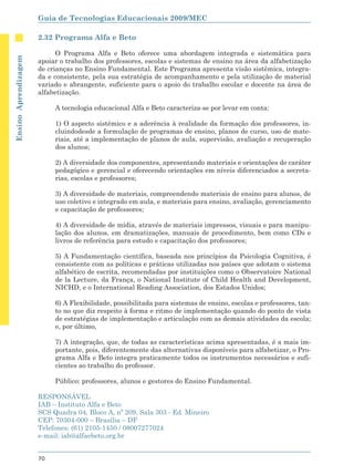 Guia de Tecnologias Educacionais 2009/MEC

                      2.32 Programa Alfa e Beto

                            O Programa Alfa e Beto oferece uma abordagem integrada e sistemática para
Ensino Aprendizagem




                      apoiar o trabalho dos professores, escolas e sistemas de ensino na área da alfabetização
                      de crianças no Ensino Fundamental. Este Programa apresenta visão sistêmica, integra-
                      da e consistente, pela sua estratégia de acompanhamento e pela utilização de material
                      variado e abrangente, suficiente para o apoio do trabalho escolar e docente na área de
                      alfabetização.

                           A tecnologia educacional Alfa e Beto caracteriza-se por levar em conta:

                           1) O aspecto sistêmico e a aderência à realidade da formação dos professores, in-
                           cluindodesde a formulação de programas de ensino, planos de curso, uso de mate-
                           riais, até a implementação de planos de aula, supervisão, avaliação e recuperação
                           dos alunos;

                           2) A diversidade dos componentes, apresentando materiais e orientações de caráter
                           pedagógico e gerencial e oferecendo orientações em níveis diferenciados a secreta-
                           rias, escolas e professores;

                           3) A diversidade de materiais, compreendendo materiais de ensino para alunos, de
                           uso coletivo e integrado em aula, e materiais para ensino, avaliação, gerenciamento
                           e capacitação de professores;

                           4) A diversidade de mídia, através de materiais impressos, visuais e para manipu-
                           lação dos alunos, em dramatizações, manuais de procedimento, bem como CDs e
                           livros de referência para estudo e capacitação dos professores;

                           5) A Fundamentação científica, baseada nos princípios da Psicologia Cognitiva, é
                           consistente com as políticas e práticas utilizadas nos países que adotam o sistema
                           alfabético de escrita, recomendadas por instituições como o Observatoire National
                           de la Lecture, da França, o National Institute of Child Health and Development,
                           NICHD, e o International Reading Association, dos Estados Unidos;

                           6) A Flexibilidade, possibilitada para sistemas de ensino, escolas e professores, tan-
                           to no que diz respeito à forma e ritmo de implementação quando do ponto de vista
                           de estratégias de implementação e articulação com as demais atividades da escola;
                           e, por último,

                           7) A integração, que, de todas as características acima apresentadas, é a mais im-
                           portante, pois, diferentemente das alternativas disponíveis para alfabetizar, o Pro-
                           grama Alfa e Beto integra praticamente todos os instrumentos necessários e sufi-
                           cientes ao trabalho do professor.

                           Público: professores, alunos e gestores do Ensino Fundamental.

                      RESPONSÁVEL
                      IAB – Instituto Alfa e Beto
                      SCS Quadra 04, Bloco A, nº 209, Sala 303 - Ed. Mineiro
                      CEP: 70304-000 – Brasília – DF
                      Telefones: (61) 2105-1450 / 08007277024
                      e-mail: iab@alfaebeto.org.br


                      70
 