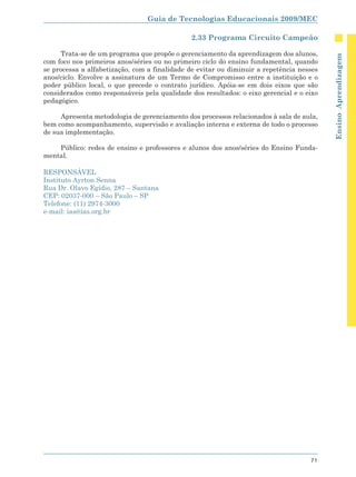 Guia de Tecnologias Educacionais 2009/MEC

                                              2.33 Programa Circuito Campeão

      Trata-se de um programa que propõe o gerenciamento da aprendizagem dos alunos,




                                                                                          Ensino Aprendizagem
com foco nos primeiros anos/séries ou no primeiro ciclo do ensino fundamental, quando
se processa a alfabetização, com a finalidade de evitar ou diminuir a repetência nesses
anos/ciclo. Envolve a assinatura de um Termo de Compromisso entre a instituição e o
poder público local, o que precede o contrato jurídico. Apóia-se em dois eixos que são
considerados como responsáveis pela qualidade dos resultados: o eixo gerencial e o eixo
pedagógico.

     Apresenta metodologia de gerenciamento dos processos relacionados à sala de aula,
bem como acompanhamento, supervisão e avaliação interna e externa de todo o processo
de sua implementação.

    Público: redes de ensino e professores e alunos dos anos/séries do Ensino Funda-
mental.

RESPONSÁVEL
Instituto Ayrton Senna
Rua Dr. Olavo Egídio, 287 – Santana
CEP: 02037-000 – São Paulo – SP
Telefone: (11) 2974-3000
e-mail: ias@ias.org.br




                                                                                    71
 