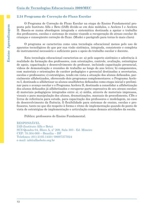 Guia de Tecnologias Educacionais 2009/MEC

                      2.34 Programa de Correção do Fluxo Escolar

                            O Programa de Correção do Fluxo Escolar na etapa do Ensino Fundamental pro-
Ensino Aprendizagem




                      posta pelo Instituto Alfa e Beto (IAB) divide-se em dois módulos, o Acelera I e Acelera
                      II. Baseia-se numa abordagem integrada e sistemática destinada a apoiar o trabalho
                      dos professores, escolas e sistemas de ensino visando a recuperação do atraso escolar de
                      crianças e conseqüente correção do fluxo. (Mudei o parágrafo para torna-lo mais claro)

                            O programa se caracteriza como uma tecnologia educacional menos pelo uso de
                      aparatos tecnológicos do que por sua visão sistêmica, integrada, consistente e completa
                      do instrumental necessário e suficiente para o apoio do trabalho escolar e docente.

                             Esta tecnologia educacional caracteriza-se: a) pelo aspecto sistêmico e aderência à
                      realidade da formação dos professores, com orientações, controle, avaliação, estratégias
                      de apoio, capacitação e desenvolvimento do professor, incluindo capacitação presencial,
                      vídeos de demonstração e reuniões de trabalho ao longo do ano letivo; b) componentes,
                      com materiais e orientações de caráter pedagógico e gerencial destinadas a secretarias,
                      escolas e professores; c) estratégias, tendo em vista a situação dos alunos defasados, par-
                      cialmente alfabetizados, oferecendo dois programas complementares: o Programa Acele-
                      ra I, destinado a alfabetizar os alunos analfabetos defasados como etapa inicial e prelimi-
                      nar para o avanço escolar e o Programa Acelera II, destinado a consolidar a alfabetização
                      dos alunos defasados já alfabetizados e recuperar parte expressiva de seu atraso escolar;
                      d) materiais pedagógicos integrados entre si; e) mídia, através de materiais impressos,
                      visuais e para manipulação dos alunos, dramatizações, manuais de procedimento, CDs e
                      livros de referência para estudo, para capacitação dos professores e modelagem, no caso
                      do desenvolvimento da fluência; f) flexibilidade para sistemas de ensino, escolas e pro-
                      fessores, tanto no que diz respeito à forma e ritmo de implementação quando do ponto de
                      vista de estratégias de implementação e articulação comas demais atividades da escola.

                           Público: professores do Ensino Fundamental.

                      RESPONSÁVEL
                      IAB (Instituto Alfa e Beto)
                      SCS Quadra 04, Bloco A, nº 209, Sala 303 - Ed. Mineiro
                      CEP: 70.304-000 – Brasília – DF
                      Telefones: (61) 2105-1450 / 08007277024
                      e-mail: iab@alfaebeto.org.br




                      72
 