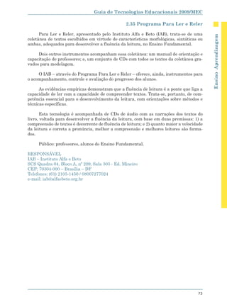 Guia de Tecnologias Educacionais 2009/MEC

                                                 2.35 Programa Para Ler e Reler

      Para Ler e Reler, apresentado pelo Instituto Alfa e Beto (IAB), trata-se de uma




                                                                                            Ensino Aprendizagem
coletânea de textos escolhidos em virtude de características morfológicas, sintáticas ou
ambas, adequados para desenvolver a fluência da leitura, no Ensino Fundamental.

     Dois outros instrumentos acompanham essa coletânea: um manual de orientação e
capacitação de professores; e, um conjunto de CDs com todos os textos da coletânea gra-
vados para modelagem.

     O IAB – através do Programa Para Ler e Reler – oferece, ainda, instrumentos para
o acompanhamento, controle e avaliação do progresso dos alunos.

      As evidências empíricas demonstram que a fluência de leitura é a ponte que liga a
capacidade de ler com a capacidade de compreender textos. Trata-se, portanto, de com-
petência essencial para o desenvolvimento da leitura, com orientações sobre métodos e
técnicas específicas.

       Esta tecnologia é acompanhada de CDs de áudio com as narrações dos textos do
livro, voltada para desenvolver a fluência da leitura, com base em duas premissas: 1) a
compreensão de textos é decorrente de fluência de leitura; e 2) quanto maior a velocidade
da leitura e correta a pronúncia, melhor a compreensão e melhores leitores são forma-
dos.

     Público: professores, alunos do Ensino Fundamental.

RESPONSÁVEL
IAB – Instituto Alfa e Beto
SCS Quadra 04, Bloco A, nº 209, Sala 303 - Ed. Mineiro
CEP: 70304-000 – Brasília – DF
Telefones: (61) 2105-1450 / 08007277024
e-mail: iab@alfaebeto.org.br




                                                                                      73
 