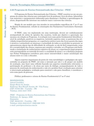 Guia de Tecnologias Educacionais 2009/MEC

                      2.36 Programa de Ensino Sistematizado das Ciências – PESC

                           O Programa de Ensino Sistematizado das Ciências – PESC constitui-se em um pro-
Ensino Aprendizagem




                      grama de ensino das ciências que contempla livro do professor, livro do aluno, laboratório
                      com materiais e equipamentos elaborados para dinamizar e facilitar a aprendizagem do
                      aluno, despertando-lhe interesse em conhecer mais o universo das ciências.

                           Dispõe de um modelo que visa atender às necessidades específicas do 1º ao 5º ano
                      do Ensino Fundamental, voltado às orientações dos Parâmetros Curriculares Nacionais
                      – PCN.

                             O PESC, uma vez implantado em uma instituição, deverá ser cuidadosamente
                      acompanhado de coleta de opiniões dos usuários, tendo por objetivo a apreciação dos
                      mesmos em relação ao Programa. A avaliação terá como ponto fundamental identificar o
                      nível de satisfação, positivos ou negativos, incluindo aspectos como: se gostaram das ati-
                      vidades (experiências) propostas; se a aparência estética tanto dos livros quanto dos jogos
                      é atrativa e estimulante ao interesse e curiosidade de todos os envolvidos no processo; se
                      apresentaram algum tipo de dificuldade de utilização; se são de fácil compreensão; como
                      foi a receptividade dos alunos, expressa por emoções e atitudes; se o Programa está facili-
                      tando a assimilação do conhecimento cognitivo do aluno; se o experimento (jogo) proposto
                      está correspondente ao conteúdo do texto e a realidade do aluno; e se a dinâmica proposta
                      nas Fichas Pedagógicas contribuiu para maior interatividade e maior socialização dos
                      alunos entre si e com o educador.

                            Alguns aspectos importantes do ponto de vista metodológico e pedagógico são apre-
                      sentados na proposta do PESC, tal como a intenção que não é a de propor um modelo
                      de avaliação, mas fazer uma reflexão baseada nos aspectos considerados relevantes: a
                      participação do professor e do aluno por meio do diálogo; acompanhamento de todo o
                      processo de construção do conhecimento e não só o produto final; avaliação para orientar
                      a intervenção pedagógica; avaliação para construir e não para classificar; e considerar o
                      erro como parte do processo.

                           Público: professores e alunos do Ensino Fundamental (1ª ao 5ª ano)

                      RESPONSÁVEL
                      Astral Científica
                      Sergio Bento de Araújo
                      Endereço: Rua Hassib Jezzini, 80 - Vila Fanny
                      CEP: 81030 360 – Curitiba – PR
                      Telefone: (041) 3247-7878

                      PESC - Programa de Ensino Sistematizao das Ciências
                      Endereço: Av: Iguaçu, 4098
                      Seminário
                      CEP: 80240 031 - Curitiba – PR
                      Telefone: (041) 3042-6147 / 0800 606 7878
                      e-mail: pesc@pescciencias.com.br




                      74
 