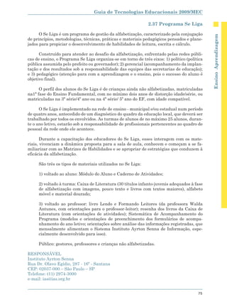 Guia de Tecnologias Educacionais 2009/MEC

                                                              2.37 Programa Se Liga

      O Se Liga é um programa de gestão da alfabetização, caracterizado pela conjugação




                                                                                              Ensino Aprendizagem
de princípios, metodologias, técnicas, práticas e materiais pedagógicos pensados e plane-
jados para propiciar o desenvolvimento de habilidades de leitura, escrita e cálculo.

      Construído para atender ao desafio da alfabetização, enfrentado pelas redes públi-
cas de ensino, o Programa Se Liga organiza-se em torno de três eixos: 1) político (política
pública assumida pelo prefeito ou governador); 2) gerencial (acompanhamento da implan-
tação e dos resultados sob a responsabilidade das equipes das secretarias de educação);
e 3) pedagógico (atenção para com a aprendizagem e o ensino, pois o sucesso do aluno é
objetivo final).

      O perfil dos alunos do Se Liga é de crianças ainda não alfabetizadas, matriculadas
na1ª fase do Ensino Fundamental, com no mínimo dois anos de distorção idade/série, ou
matriculadas na 3ª série/4º ano ou na 4ª série/ 5º ano do EF, com idade compatível.

      O Se Liga é implementado na rede de ensino - municipal e/ou estadual num período
de quatro anos, antecedido de um diagnóstico do quadro da educação local, que deverá ser
trabalhado por todos os envolvidos. As turmas de alunos de no máximo 25 alunos, duran-
te o ano letivo, estarão sob a responsabilidade de profissionais pertencentes ao quadro de
pessoal da rede onde ele acontece.

       Durante a capacitação dos educadores do Se Liga, esses interagem com os mate-
riais, vivenciam a dinâmica proposta para a sala de aula, conhecem e começam a se fa-
miliarizar com as Matrizes de Habilidades e se apropriar de estratégias que conduzem à
eficácia da alfabetização.

     São três os tipos de materiais utilizados no Se Liga:

     1) voltado ao aluno: Módulo do Aluno e Caderno de Atividades;

     2) voltado à turma: Caixa de Literatura (30 títulos infanto-juvenis adequados à fase
     de alfabetização com imagens, pouco texto e livros com textos maiores), alfabeto
     móvel e material dourado;

     3) voltado ao professor: livro Lendo e Formando Leitores (da professora Walda
     Antunes, com orientações para o professor-leitor); resenha dos livros da Caixa de
     Literatura (com orientações de atividades); Sistemática de Acompanhamento do
     Programa (modelos e orientações de preenchimento dos formulários de acompa-
     nhamento do ano letivo; orientações sobre análise das informações registradas, que
     mensalmente alimentam o Sistema Instituto Ayrton Senna de Informação, espe-
     cialmente desenvolvido para isso).

     Público: gestores, professores e crianças não alfabetizadas.

RESPONSÁVEL
Instituto Ayrton Senna
Rua Dr. Olavo Egídio, 287 - 16º - Santana
CEP: 02037-000 – São Paulo – SP
Telefone: (11) 2974-3000
e-mail: ias@ias.org.br


                                                                                        75
 