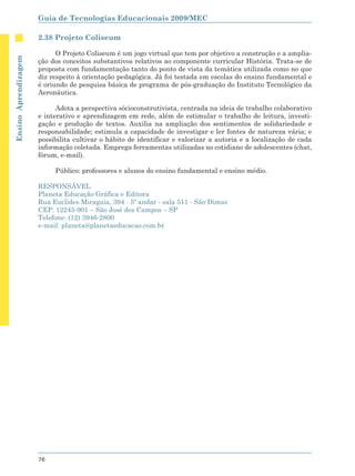 Guia de Tecnologias Educacionais 2009/MEC

                      2.38 Projeto Coliseum

                            O Projeto Coliseum é um jogo virtual que tem por objetivo a construção e a amplia-
Ensino Aprendizagem




                      ção dos conceitos substantivos relativos ao componente curricular História. Trata-se de
                      proposta com fundamentação tanto do ponto de vista da temática utilizada como no que
                      diz respeito à orientação pedagógica. Já foi testada em escolas do ensino fundamental e
                      é oriundo de pesquisa básica de programa de pós-graduação do Instituto Tecnológico da
                      Aeronáutica.

                            Adota a perspectiva sócioconstrutivista, centrada na ideia de trabalho colaborativo
                      e interativo e aprendizagem em rede, além de estimular o trabalho de leitura, investi-
                      gação e produção de textos. Auxilia na ampliação dos sentimentos de solidariedade e
                      responsabilidade; estimula a capacidade de investigar e ler fontes de natureza vária; e
                      possibilita cultivar o hábito de identificar e valorizar a autoria e a localização de cada
                      informação coletada. Emprega ferramentas utilizadas no cotidiano de adolescentes (chat,
                      fórum, e-mail).

                           Público: professores e alunos do ensino fundamental e ensino médio.

                      RESPONSÁVEL
                      Planeta Educação Gráfica e Editora
                      Rua Euclides Miragaia, 394 - 5º andar - sala 511 - São Dimas
                      CEP: 12245-901 – São José dos Campos – SP
                      Telefone: (12) 3946-2800
                      e-mail: planeta@planetaeducacao.com.br




                      76
 
