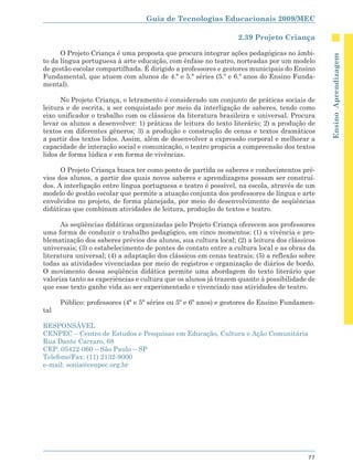 Guia de Tecnologias Educacionais 2009/MEC

                                                                 2.39 Projeto Criança

      O Projeto Criança é uma proposta que procura integrar ações pedagógicas no âmbi-




                                                                                              Ensino Aprendizagem
to da língua portuguesa à arte educação, com ênfase no teatro, norteadas por um modelo
de gestão escolar compartilhada. É dirigido a professores e gestores municipais do Ensino
Fundamental, que atuem com alunos de 4.ª e 5.ª séries (5.º e 6.º anos do Ensino Funda-
mental).

      No Projeto Criança, o letramento é considerado um conjunto de práticas sociais de
leitura e de escrita, a ser conquistado por meio da interligação de saberes, tendo como
eixo unificador o trabalho com os clássicos da literatura brasileira e universal. Procura
levar os alunos a desenvolver: 1) práticas de leitura do texto literário; 2) a produção de
textos em diferentes gêneros; 3) a produção e construção de cenas e textos dramáticos
a partir dos textos lidos. Assim, além de desenvolver a expressão corporal e melhorar a
capacidade de interação social e comunicação, o teatro propicia a compreensão dos textos
lidos de forma lúdica e em forma de vivências.

      O Projeto Criança busca ter como ponto de partida os saberes e conhecimentos pré-
vios dos alunos, a partir dos quais novos saberes e aprendizagens possam ser construí-
dos. A interligação entre língua portuguesa e teatro é possível, na escola, através de um
modelo de gestão escolar que permite a atuação conjunta dos professores de língua e arte
envolvidos no projeto, de forma planejada, por meio do desenvolvimento de seqüências
didáticas que combinam atividades de leitura, produção de textos e teatro.

      As seqüências didáticas organizadas pelo Projeto Criança oferecem aos professores
uma forma de conduzir o trabalho pedagógico, em cinco momentos: (1) a vivência e pro-
blematização dos saberes prévios dos alunos, sua cultura local; (2) a leitura dos clássicos
universais; (3) o estabelecimento de pontes de contato entre a cultura local e as obras da
literatura universal; (4) a adaptação dos clássicos em cenas teatrais; (5) a reflexão sobre
todas as atividades vivenciadas por meio de registros e organização de diários de bordo.
O movimento dessa seqüência didática permite uma abordagem do texto literário que
valoriza tanto as experiências e cultura que os alunos já trazem quanto à possibilidade de
que esse texto ganhe vida ao ser experimentado e vivenciado nas atividades de teatro.

      Público: professores (4ª e 5ª séries ou 5º e 6º anos) e gestores do Ensino Fundamen-
tal

RESPONSÁVEL
CENPEC – Centro de Estudos e Pesquisas em Educação, Cultura e Ação Comunitária
Rua Dante Carraro, 68
CEP: 05422-060 – São Paulo – SP
Telefone/Fax: (11) 2132-9000
e-mail: sonia@cenpec.org.br




                                                                                        77
 