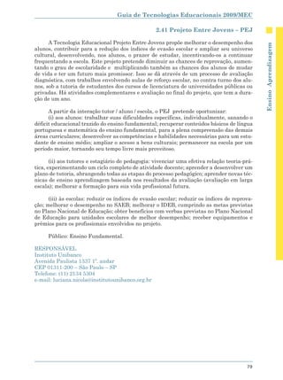 Guia de Tecnologias Educacionais 2009/MEC

                                                   2.41 Projeto Entre Jovens – PEJ

      A Tecnologia Educacional Projeto Entre Jovens propõe melhorar o desempenho dos




                                                                                               Ensino Aprendizagem
alunos, contribuir para a redução dos índices de evasão escolar e ampliar seu universo
cultural, desenvolvendo, nos alunos, o prazer de estudar, incentivando-os a continuar
frequentando a escola. Este projeto pretende diminuir as chances de reprovação, aumen-
tando o grau de escolaridade e multiplicando também as chances dos alunos de mudar
de vida e ter um futuro mais promissor. Isso se dá através de um processo de avaliação
diagnóstica, com trabalhos envolvendo aulas de reforço escolar, no contra turno dos alu-
nos, sob a tutoria de estudantes dos cursos de licenciatura de universidades públicas ou
privadas. Há atividades complementares e avaliação no final do projeto, que tem a dura-
ção de um ano.

      A partir da interação tutor / aluno / escola, o PEJ pretende oportunizar:
      (i) aos alunos: trabalhar suas dificuldades específicas, individualmente, sanando o
déficit educacional trazido do ensino fundamental; recuperar conteúdos básicos de língua
portuguesa e matemática do ensino fundamental, para a plena compreensão das demais
áreas curriculares; desenvolver as competências e habilidades necessárias para um estu-
dante de ensino médio; ampliar o acesso a bens culturais; permanecer na escola por um
período maior, tornando seu tempo livre mais proveitoso.

       (ii) aos tutores e estagiário de pedagogia: vivenciar uma efetiva relação teoria-prá-
tica, experimentando um ciclo completo de atividade docente; aprender a desenvolver um
plano de tutoria, abrangendo todas as etapas do processo pedagógico; aprender novas téc-
nicas de ensino aprendizagem baseada nos resultados da avaliação (avaliação em larga
escala); melhorar a formação para sua vida profissional futura.

      (iii) às escolas: reduzir os índices de evasão escolar; reduzir os índices de reprova-
ção; melhorar o desempenho no SAEB; melhorar o IDEB, cumprindo as metas previstas
no Plano Nacional de Educação; obter benefícios com verbas previstas no Plano Nacional
de Educação para unidades escolares de melhor desempenho; receber equipamentos e
prêmios para os profissionais envolvidos no projeto.

     Público: Ensino Fundamental.

RESPONSÁVEL
Instituto Unibanco
Avenida Paulista 1337 1º. andar
CEP 01311-200 – São Paulo – SP
Telefone: (11) 2134 5304
e-mail: luciana.nicola@institutounibanco.org.br




                                                                                         79
 