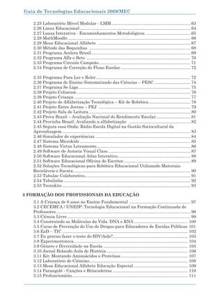 Guia de Tecnologias Educacionais 2009/MEC

    2.25 Laboratório Móvel Modular - LMM ................................................................... 63
    2.26 Linux Educacional .............................................................................................. 64
    2.27 Lousa Interativa - Encaminhamentos Metodológicos ...................................... 65
    2.28 MathMoodle ........................................................................................................ 66
    2.29 Mesa Educacional Alfabeto ............................................................................... 67
    2.30 Método das Boquinhas ...................................................................................... 68
    2.31 Programa Acelera Brasil .................................................................................... 69
    2.32 Programa Alfa e Beto ........................................................................................ 70
    2.33 Programa Circuito Campeão .............................................................................. 71
    2.34 Programa de Correção do Fluxo Escolar ........................................................... 72

    2.35 Programa Para Ler e Reler ................................................................................ 72
    2.36 Programa de Ensino Sistematizado das Ciências – PESC ............................... 74
    2.37 Programa Se Liga ............................................................................................... 75
    2.38 Projeto Coliseum ................................................................................................. 76
    2.39 Projeto Criança ................................................................................................... 77
    2.40 Projeto de Alfabetização Tecnológica – Kit de Robótica ................................... 78
    2.41 Projeto Entre Jovens – PEJ .............................................................................. 79
    2.42 Projeto Sala de Leitura....................................................................................... 80
    2.43 Prova Brasil – Avaliação Nacional do Rendimento Escolar ............................. 81
    2.44 Provinha Brasil: Avaliando a alfabetização .................................................... 82
    2.45 Segura essa Onda: Rádio-Escola Digital na Gestão Sociocultural da
    Aprendizagem ............................................................................................................. 83
    2.46 Simulador de experiências ................................................................................. 84
    2.47 Sistema Microkids .............................................................................................. 85
    2.48 Sistema Virtus Letramento................................................................................ 86
    2.49 Software de Autoria Visual Class ...................................................................... 87
    2.50 Software Educacional Atlas Interativo.............................................................. 88
    2.51 Software Educacional Oficina do Escritor ......................................................... 89
    2.52 Soluções Tecnológicas para Robótica Educacional Utilizando Materiais
    Recicláveis e Sucata.................................................................................................... 90
    2.53 Tabulae Colaborativo.......................................................................................... 91
    2.54 Tabulinha ............................................................................................................ 92
    2.55 Tecnokits ............................................................................................................. 93

3 FORMAÇÃO DOS PROFISSIONAIS DA EDUCAÇÃO
    3.1 A Criança de 6 anos no Ensino Fundamental .................................................... 97
    3.2 CECEMCA / UNESP: Tecnologia Educacional na Formação Continuada de
    Professores .................................................................................................................. 98
    3.3 Ciência Livre ......................................................................................................... 99
    3.4 Construindo as Moléculas da Vida: DNA e RNA .............................................. 100
    3.5 Curso de Prevenção do Uso de Drogas para Educadores de Escolas Públicas 101
    3.6 EaD – TIC ........................................................................................................... 102
    3.7 Eu preciso fazer o teste do HIV/Aids?................................................................ 103
    3.8 Experimentoteca ................................................................................................. 104
    3.9 Gênero e Diversidade na Escola ........................................................................ 105
    3.10 Jornal Bolando Aula de História ..................................................................... 106
    3.11 Kit: Montando Aminoácidos e Proteínas ......................................................... 107
    3.12 Laboratório de Ciências .................................................................................... 108
    3.13 Mesa Educacional Alfabeto Educação Especial .............................................. 109
    3.14 Parangolé - Canções e Brincadeiras ................................................................ 110
    3.15 Profuncionário................................................................................................... 111


8
 
