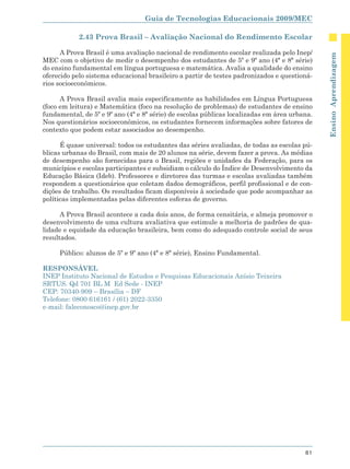 Guia de Tecnologias Educacionais 2009/MEC

            2.43 Prova Brasil – Avaliação Nacional do Rendimento Escolar

      A Prova Brasil é uma avaliação nacional de rendimento escolar realizada pelo Inep/




                                                                                              Ensino Aprendizagem
MEC com o objetivo de medir o desempenho dos estudantes de 5º e 9º ano (4ª e 8ª série)
do ensino fundamental em língua portuguesa e matemática. Avalia a qualidade do ensino
oferecido pelo sistema educacional brasileiro a partir de testes padronizados e questioná-
rios socioeconômicos.

      A Prova Brasil avalia mais especificamente as habilidades em Língua Portuguesa
(foco em leitura) e Matemática (foco na resolução de problemas) de estudantes de ensino
fundamental, de 5º e 9º ano (4ª e 8ª série) de escolas públicas localizadas em área urbana.
Nos questionários socioeconômicos, os estudantes fornecem informações sobre fatores de
contexto que podem estar associados ao desempenho.

      É quase universal: todos os estudantes das séries avaliadas, de todas as escolas pú-
blicas urbanas do Brasil, com mais de 20 alunos na série, devem fazer a prova. As médias
de desempenho são fornecidas para o Brasil, regiões e unidades da Federação, para os
municípios e escolas participantes e subsidiam o cálculo do Índice de Desenvolvimento da
Educação Básica (Ideb). Professores e diretores das turmas e escolas avaliadas também
respondem a questionários que coletam dados demográficos, perfil profissional e de con-
dições de trabalho. Os resultados ficam disponíveis à sociedade que pode acompanhar as
políticas implementadas pelas diferentes esferas de governo.

      A Prova Brasil acontece a cada dois anos, de forma censitária, e almeja promover o
desenvolvimento de uma cultura avaliativa que estimule a melhoria de padrões de qua-
lidade e equidade da educação brasileira, bem como do adequado controle social de seus
resultados.

     Público: alunos de 5º e 9º ano (4ª e 8ª série), Ensino Fundamental.

RESPONSÁVEL
INEP Instituto Nacional de Estudos e Pesquisas Educacionais Anísio Teixeira
SRTUS. Qd 701 BL M Ed Sede - INEP
CEP: 70340-909 – Brasília – DF
Telefone: 0800 616161 / (61) 2022-3350
e-mail: faleconosco@inep.gov.br




                                                                                        81
 