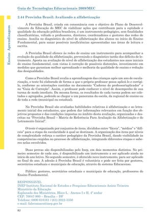 Guia de Tecnologias Educacionais 2009/MEC

                      2.44 Provinha Brasil: Avaliando a alfabetização

                            A Provinha Brasil, criada em consonância com o objetivo do Plano de Desenvol-
Ensino Aprendizagem




                      vimento da Educação do MEC de viabilizar ações que contribuam para a eqüidade e
                      qualidade da educação pública brasileira, é um instrumento pedagógico, sem finalidades
                      classificatórias, voltado a professores, diretores, coordenadores e gestores das redes de
                      ensino. Auxilia no diagnóstico do nível de alfabetização dos alunos no início do Ensino
                      Fundamental, para sanar possíveis insuficiências apresentadas nas áreas de leitura e
                      escrita.

                           A Provinha Brasil oferece às redes de ensino um instrumento para acompanhar a
                      evolução da qualidade da alfabetização, prevenindo o diagnóstico tardio dos déficits de le-
                      tramento. Aposta na avaliação do nível de alfabetização dos estudantes nos anos iniciais
                      do ensino fundamental, com vistas à correção de possíveis distorções, investimento em
                      medidas que garantam melhor aprendizado e melhoria da qualidade de ensino e redução
                      das desigualdades.

                            Como a Provinha Brasil avalia a aprendizagem das crianças após um ano de escola-
                      rização, o teste foi elaborado de forma a que o próprio professor possa aplicá-lo e corrigi-
                      lo, conforme as orientações contidas no documento “Caderno do professor/aplicador” e
                      no “Guia de Correção”. Assim, o professor pode conhecer o nível de desempenho de sua
                      turma de modo imediato. Da mesma forma, os resultados de cada turma podem ser cole-
                      tados e agregados, podendo se chegar a um panorama da escola, da regional de ensino ou
                      de toda a rede (municipal ou estadual).

                            Na Provinha Brasil são avaliadas habilidades relativas à alfabetização e ao letra-
                      mento inicial dos estudantes, que podem dar informações relevantes em função dos ob-
                      jetivos propostos e das condições impostas no âmbito desta avaliação, organizadas e des-
                      critas na “Provinha Brasil – Matriz de Referência Para Avaliação da Alfabetização e do
                      Letramento Inicial”.

                            O teste é organizado por conjuntos de itens, divididos entre “fáceis”, “médios” e “difí-
                      ceis” para a etapa da escolaridade à qual se destinam. A organização dos itens por níveis
                      de complexidade reforça o caráter pedagógico da Provinha Brasil, dando visibilidade às
                      competências exigidas no processo de alfabetização, integrando diferentes etapas e sabe-
                      res nelas envolvidos.

                            Duas provas são disponibilizadas pelo Inep, em dois momentos distintos. No pri-
                      meiro semestre de cada ano, é disponibilizado um instrumento a ser aplicado ainda no
                      início do ano letivo. No segundo semestre, é oferecido novo instrumento, para ser aplicado
                      no final do ano. A adesão à Provinha Brasil é voluntária e pode ser feita por gestores,
                      secretários estaduais e municipais de educação, através do sistema Educacenso.

                           Público: gestores, secretários estaduais e municipais de educação, professores do
                      Ensino Fundamental.

                      RESPONSÁVEL
                      INEP Instituto Nacional de Estudos e Pesquisas Educacionais Anísio Teixeira
                      Ministério da Educação
                      Esplanada dos Ministérios, Bloco L - Anexos I e II, 4º andar
                      CEP: 70047-900 – Brasília – DF
                      Telefone: 0800 616161 / (61) 2022-3350
                      e-mail: faleconosco@inep.gov.br

                      82
 