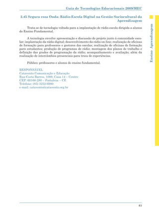 Guia de Tecnologias Educacionais 2009/MEC

2.45 Segura essa Onda: Rádio-Escola Digital na Gestão Sociocultural da
                                                        Aprendizagem




                                                                                              Ensino Aprendizagem
     Trata-se de tecnologia voltada para a implantação de rádio-escola dirigida a alunos
do Ensino Fundamental.

      A tecnologia envolve apresentação e discussão do projeto junto à comunidade esco-
lar; implantação da rádio digital; desenvolvimento da rádio on-line; realização de oficinas
de formação para professores e gestores das escolas; realização de oficinas de formação
para estudantes; produção de programas de rádio; montagem dos planos de trabalho e
definição das grades de programação da rádio; acompanhamento e avaliação; além da
realização de intercâmbios presenciais para troca de experiências.

     Público: professores e alunos do ensino fundamental.

RESPONSÁVEL
Catavento Comunicação e Educação
Rua Costa Barros, 1088, Casa 14 – Centro
CEP: 60160-280 – Fortaleza – CE
Telefone: (85) 3252-6990
e-mail: catavento@catavento.org.br




                                                                                        83
 