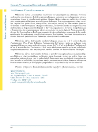Guia de Tecnologias Educacionais 2009/MEC

                      2.48 Sistema Virtus Letramento

                            O Sistema Virtus Letramento é constituído por um conjunto de software e recursos
Ensino Aprendizagem




                      multimídia com situações didáticas preparadas para o ensino e aprendizagem da leitura,
                      produçãode textos e cálculos matemáticos básicos. Neles, criam-se ambientes virtuais
                      para novas oportunidades de aprendizagem da Língua Portuguesa (usos sociais e recur-
                      sos lingüísticos: gramaticais, ortográficos, pontuação, coesão); da Matemática (recurso
                      de leitura e interpretaçãode situações cotidianas, desenvolvimento das representações
                      matemáticas e do pensamento lógico); e, da Tecnologia (uso de recursos computacionais
                      e ferramentas de programas para leitura e produção em meio digital). Acompanham Ca-
                      dernos de Orientações ao Professor, suporte técnico-pedagógico, programa de formação
                      continuada de professores e multiplicadores das Instituições Parceiras, instrumentos e
                      bancos de dados para avaliação formativa e institucional do Sistema.

                            O Sistema Virtus Letramento foi elaborado para alunos de 1ª à 4ª série do Ensino
                      Fundamental (2º ao 5º ano do Ensino Fundamental de 9 anos), e pode ser utilizado como
                      recurso didático em apoio pedagógico para alunos de 5ª à 8ª série do Ensino Fundamental
                      (6º ao 9º ano do Ensino Fundamental de 9 anos). O sistema também pode ser trabalhado
                      na gestão educacional e na ampliação da jornada escolar, em Secretarias de Educação.

                            O Sistema Virtus Letramento destaca-se por oferecer: aplicações pedagógicas lógi-
                      cas, lúdicas e criativas; práticas instigantes para observar e construir textos, lidar com
                      operações matemáticas e com o meio digital, bem como tem previsão de customização,
                      para atender a realidades regionais ou locais, prevendo substituição de textos, elementos
                      ou situações didáticas; e divulgação apropriada das experiências de uso do material.

                           Público: professores do ensino fundamental e gestores educacionais nas escolas.

                      RESPONSÁVEL
                      Info Educacional Ltda.
                      Av. Raja Gabáglia, 2.640, 4º andar - Estoril
                      CEP: 30350-540 – Belo Horizonte – MG
                      Telefax: (31) 3292-7582
                      e-mail: comercial@infoeducacional.com.br




                      86
 