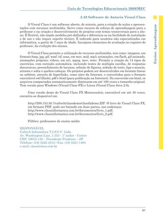 Guia de Tecnologias Educacionais 2009/MEC

                                            2.49 Software de Autoria Visual Class

      O Visual Class é um software aberto, de autoria, para a criação de aulas e apresen-




                                                                                               Ensino Aprendizagem
tações com recursos multimídia. Serve como recurso de reforço de aprendizagem para o
professor e na criação e desenvolvimento de projetos com temas transversais para o alu-
no. É flexível, não impõe modelos pré-definidos e diferencia-se na facilidade de instalação
e de uso e não requer suporte técnico. É indicado para usuários não especializados em
informática, a partir de 7 anos de idade. Incorpora elementos de avaliação no registro do
professor, da evolução dos alunos.

     O Visual Class permite a utilização de recursos multimídia, tais como: imagens, em
formato bmp, jpg, gif, wmf, tif; sons, em wav, mid, mp3; animações, em flash, gif animado,
animações próprias; vídeos, em avi, mpeg, mov, wmv. Permite a criação de 14 tipos de
exercícios, com correção automática, incluindo testes de múltipla escolha, de respostas
discursivas, preenchimento de lacunas, seleção de figuras, seleção de texto, liga e associa,
arrasta e solta e quebra-cabeças. Os projetos podem ser desenvolvidos em formato linear
ou arbóreo, através de hiperlinks, como sites da Internet, e convertidos para o formato
executável swf (flash), pdf e html (para publicação na Internet). Na conversão em html, os
arquivos compactados automaticamente diminuem em até 100 vezes o tamanho original.
Tem versão para Windows (Visual Class FX) e Linux (Visual Class Java 2.0).

     Uma versão demo do Visual Class FX Monousuário, executável em até 30 vezes,
encontra-se disponível em:

     http://200.153.50.7/caltech/classdemo/classfxdemo.ZIP. O livro do Visual Class FX,
     em formato PDF, pode ser baixado em duas partes, nos endereços:
     http://www.classinformatica.com.br/documentos/livro_1.pdf;
     http://www.classinformatica.com.br/documentos/livro_2.pdf.

     Público: professores do ensino médio

RESPONSÁVEL
Caltech Informática T.I.S.C.C. Ltda.
Av. Washington Luiz, 1.353 - 1º andar - Centro
CEP: 19015-150 – Presidente Prudente – SP
Telefone: (18) 3222-4512 / Fax: (18) 3221-1484
e-mail: class@class.com.br




                                                                                         87
 