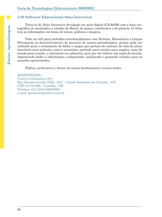 Guia de Tecnologias Educacionais 2009/MEC

                      2.50 Software Educacional Atlas Interativo

                           Trata-se de Atlas Interativo divulgado em meio digital (CD-ROM) com a base car-
Ensino Aprendizagem




                      tográfica de municípios e estados do Brasil, de países, continentes e do planeta. O Atlas
                      tem as informações em forma de textos, gráficos e imagens.

                            Pode ser útil para trabalhos interdisciplinares com História, Matemática e Língua
                      Portuguesa no desenvolvimento do processo de ensino-aprendizagem, porque pode ser
                      utilizado para o cruzamento de dados e mapas que partam do contexto de vida do aluno
                      (território mais próximo, como o município, partindo para escalas mais amplas, como do
                      estado para a nação, o continente ou o planeta), para que ele elabore sua noção de mundo,
                      organizando dados e informações, comparando, analisando e propondo soluções para as
                      questões apresentadas.

                           Público: professores e alunos do ensino fundamental e ensino médio.

                      RESPONSÁVEL
                      Positivo Informática S/A
                      Rua Senador Aciolly Filho, 1021 - Cidade Industrial de Curitiba - CIC
                      CEP: 81310-000 – Curitiba – PR
                      Telefone: (41) 3312-3600/9600
                      e-mail: giovanab@positivo.com.br




                      88
 