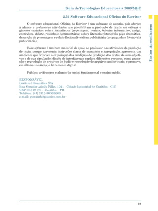 Guia de Tecnologias Educacionais 2009/MEC

                                2.51 Software Educacional Oficina do Escritor

     O software educacional Oficina do Escritor é um software de autoria, pois oferece




                                                                                             Ensino Aprendizagem
a alunos e professores atividades que possibilitam a produção de textos em esferas e
gêneros variados: esfera jornalística (reportagem, notícia, boletim informativo, artigo,
entrevista, debate, resenha e documentário); esfera literária (fotonovela, peça dramática,
descrição de personagem e relato ficcional) e esfera publicitária (propaganda e fotonovela
publicitária).

      Esse software é um bom material de apoio ao professor nas atividades de produção
de texto, porque apresenta instruções claras de manuseio e apropriação; apresenta um
ambiente que favorece a exploração das condições de produção dos textos, de seus objeti-
vos e de sua circulação; dispõe de interface que explora diferentes recursos, como grava-
ção e reprodução de arquivos de áudio e reprodução de arquivos audiovisuais; e promove,
em última instância, o letramento digital.

     Público: professores e alunos do ensino fundamental e ensino médio.

RESPONSÁVEL
Positivo Informática S/A
Rua Senador Aciolly Filho, 1021 - Cidade Industrial de Curitiba - CIC
CEP: 81310-000 – Curitiba – PR
Telefone: (41) 3312-3600/9600
e-mail: giovanab@positivo.com.br




                                                                                       89
 