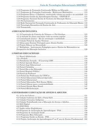Guia de Tecnologias Educacionais 2009/MEC

   3.16 Programa de Formação Continuada Mídias na Educação ............................. 112
   3.17 Programa de Formação Continuada - Multicurso Matemática ..................... 113
   3.18 Programa Ética e Cidadania: construindo valores na escola e na sociedade 114
   3.19 Programa Gestão da Aprendizagem Escolar – GESTAR II ........................... 115
   3.20 Programa Nacional Escola de Gestores da Educação Básica ......................... 116
   3.21 Pró-Letramento ................................................................................................. 117
   3.22 Rede Nacional de Formação Continuada de Professores de Educação Básica 118
   3.23 Tecnologia Rizomática do Ensino da Arte ....................................................... 119
   3.24 Tonomundo ....................................................................................................... 120

4 EDUCAÇÃO INCLUSIVA
   4.1 A Construção do Conceito de Número e o Pré-Soroban .................................... 123
   4.2 A inclusão do aluno com baixa visão no ensino regular ................................... 124
   4.3 Caminhando Juntos – Kit de orientação e mobilidade ..................................... 125
   4.4 Coleção Portal de Ajudas Técnicas .................................................................... 126
   4.5 Idéias para Ensinar Português para Alunos Surdos ........................................ 127
   4.6 Projeto Educar na Diversidade .......................................................................... 128
   4.7 Multiplano - Instrumento Pedagógico para o Ensino da Matemática na
   Perspectiva da Educação Inclusiva.......................................................................... 129

5 PORTAIS EDUCACIONAIS
   5.1 Brasil Alfabetizado ............................................................................................. 133
   5.2 e-ProInfo .............................................................................................................. 134
   5.3 Plataforma Jornada – E-Learning LMS ............................................................ 135
   5.4 Portal Aprende Brasil ......................................................................................... 136
   5.5 Portal Auge Educacional .................................................................................... 137
   5.6 Portal Clickidéia ................................................................................................. 138
   5.7 Portal Dia-a-dia Educação.................................................................................. 139
   5.8 Portal Domínio Público....................................................................................... 140
   5.9 Portal do Professor ............................................................................................. 141
   5.10 Portal dos Professores da UFSCar................................................................... 142
   5.11 Portal Educacional EducareAprender ............................................................. 143
   5.12 Portal Educacional............................................................................................ 144
   5.13 Portal Educandus Web Ensino Médio ............................................................. 145
   5.14 Portal Educar para a sustentabilidade............................................................ 146
   5.15 Portal Estuda Mais Brasil ................................................................................ 147
   5.16 Portal Klickeducação ........................................................................................ 148

6 DIVERSIDADE E EDUCAÇÃO DE JOVENS E ADULTOS
   6.1 A Cor da Cultura ................................................................................................ 151
   6.2 Coleção Cadernos de EJA e Portal EJA ............................................................ 152
   6.3 Coleção Cineastas Indígenas ............................................................................. 153
   6.4 Coleção Trabalhando com a Educação de Jovens e Adultos ............................. 154
   6.5 EJA Digital ......................................................................................................... 155
   6.6 ENCCEJA ........................................................................................................... 156
   6.7 Inglês online Englishtown .................................................................................. 157
   6.8 Programa de Aceleração da Aprendizagem - PAA ........................................... 158
   6.9 Programa de Avaliação Inade ............................................................................ 159
   6.10 Programa Mais Educação ................................................................................. 160
   6.11 Programa Saúde na Escola - PSE .................................................................... 161
   6.12 Projeto Aceleração da Aprendizagem 6º ao 9º ano do Ensino Fundamental . 162


                                                                                                                               9
 