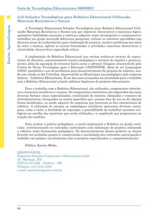 Guia de Tecnologias Educacionais 2009/MEC

                      2.52 Soluções Tecnológicas para Robótica Educacional Utilizando
                      Materiais Recicláveis e Sucata
Ensino Aprendizagem




                            A Tecnologia Educacional Soluções Tecnológicas para Robótica Educacional Utili-
                      zando Materiais Recicláveis e Sucata tem por objetivos: desenvolver o raciocínio lógico;
                      aprimorar habilidades manuais e estéticas; adquirir senso investigativo e compreensivo;
                      trabalhar em grupo inserindo diferentes pesquisas; utilizar os conceitos aprendidos nas
                      diversas áreas do conhecimento para elaboração de projetos; resolver problemas por meio
                      de erros e acertos; aplicar as teorias formuladas a atividades concretas; desenvolver a
                      criatividade; desenvolver capacidade crítica.

                            A implantação de Robótica Educacional nas escolas realiza-se através de capaci-
                      tações de docentes, assessoramento técnico pedagógico e serviços de suporte e gerencia-
                      mento, além da aquisição de recursos físicos como o software Imagine, desenvolvido pelo
                      Centro de Novas Tecnologias para a Educação CNOTINFOR. Além de ser Linguagem
                      LOGO, possibilita o uso de periféricos para desenvolvimento de projetos de robótica, sen-
                      do este aliado ao kit Cyberbox, desenvolvido no Brasil para uso pedagógico pela empresa
                      Imbrax – Indústria Mecatrônica. É um dos mais avançados na atualidade para o trabalho
                      com a Robótica Educacional criando infinitas hipóteses de projetos educacionais

                            Para o trabalho com a Robótica Educacional, são utilizados, componentes eletrôni-
                      cos e materiais recicláveis e sucatas. Os componentes eletrônicos são adquiridos das mais
                      diversas formas: casas especializadas, reutilização de motores, lâmpadas e sensores de
                      eletrodomésticos, brinquedos ou outros aparelhos que estejam fora de uso ou de alguma
                      forma danificados, ou ainda adquirir de empresas que fornecem os kits educacionais de
                      robótica. A utilização de sucatas ou embalagens recicláveis apresenta diversas vanta-
                      gens, como o custo, a facilidade de reposição, a possibilidade de trabalhar questões eco-
                      lógicas na escolha dos materiais que serão utilizados e a amplitude que proporciona na
                      criação dos modelos.

                            Para avaliar a prática pedagógica, a escola implantará a Robótica na grade curri-
                      cular, correlacionando os conteúdos curriculares com elaboração de projetos utilizando
                      a robótica como ferramenta pedagógica. No desenvolvimento desses projetos os alunos
                      deverão ser avaliados quanto à: compreensão e assimilação dos conteúdos; participação e
                      trabalho em equipes; envolvimento com os projetos especificados; e, comprometimento.

                           Público: Ensino Médio.

                      RESPONSÁVEL
                      Expoente Soluções Comerciais e Educacionais Ltda.
                      Av. Maringá, 350
                      CEP 83.323-000 – Pinhais – PR
                      Telefone: (41) 3312 4000
                      e-mail: aselva@expoente.com.br




                      90
 