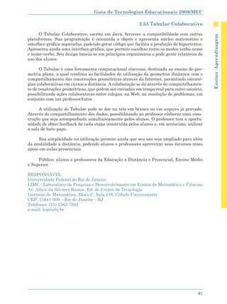 Guia de Tecnologias Educacionais 2009/MEC

                                                        2.53 Tabulae Colaborativo

      O Tabulae Colaborativo, escrito em Java, favorece a compatibilidade com outras




                                                                                            Ensino Aprendizagem
plataformas. Sua programação é orientada a objeto e apresenta núcleo matemático e
interface gráfica separadas, podendo gerar código que facilita a produção de hipertextos.
Apresenta ainda uma interface gráfica, que permite escolhas entre os modos verbo-nome
e nome-verbo. Seu design baseia-se em princípios ergonômicos e pode gerar relatórios de
uso dos alunos.

      O Tabulae é uma ferramenta computacional síncrona, destinada ao ensino de geo-
metria plana, a qual combina as facilidades de utilização da geometria dinâmica com o
compartilhamento das construções geométricas através da Internet, permitindo estraté-
gias colaborativas em cursos a distância. A colaboração se dá através do compartilhamen-
to de construções geométricas, que podem ser enviadas em tempo real para outro usuário,
possibilitando ações colaborativas entre colegas, na Web, na resolução de problemas, em
conjunto com um professor/tutor.

      A utilização do Tabulae pode se dar na tela em branco ou em arquivo já gravado.
Através do compartilhamento dos dados, possibilitando ao professor elaborar uma cons-
trução que seja acompanhada simultaneamente pelos alunos. O professor tem a oportu-
nidade de obter feedback de cada etapa construída pelos alunos e, em acréscimo, utilizar
a sala de bate-papo.

     Sua simplicidade na utilização permite ainda que seu uso seja ampliado para além
da modalidade a distância, podendo alunos e professores aproveitar seus recursos como
apoio em aulas presenciais.

     Público: alunos e professores da Educação a Distância e Presencial, Ensino Médio
e Superior.

RESPONSÁVEL
Universidade Federal do Rio de Janeiro
LIMC - Laboratório de Pesquisa e Desenvolvimento em Ensino de Matemática e Ciências
Av. Athos da Silveira Ramos. Ed. do Centro de Tecnologia
Instituto de Matemática, Bloco C, Sala 118, Cidade Universitária
CEP: 21941-909 – Rio de Janeiro – RJ
Telefones: (21) 2562-7504
e-mail: lcg@ufrj.br




                                                                                      91
 
