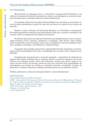 Guia de Tecnologias Educacionais 2009/MEC

                      2.54 Tabulinha

                           Desenvolvido em linguagem Java, a ferramenta computacional Tabulinha é um
Ensino Aprendizagem




                      software de geometria dinâmica destinado ao ensino e aprendizagem de conceitos de ge-
                      ometria plana para a educação infantil e ensino fundamental.

                            A tecnologia educacional incorpora funcionalidades que permitem a construção vir-
                      tual de objetos geométricos a partir de uma tela em branco ou a partir de um arquivo já
                      gravado.

                            Similar a outros softwares de Geometria Dinâmica, no Tabulinha a manipulação
                      dos objetos geométricos mantém suas propriedades ainda que o usuário os manipule com
                      o mouse sobre as componentes dos objetos geométricos.

                            O software apresenta um conjunto de primitivas já implementadas, como a constru-
                      çãode triângulos livres, isósceles, eqüiláteros e retângulos. Além desses, outros objetos
                      estão incorporados nessa tecnologia: ponto, retas, quadriláteros convexos, polígonos regu-
                      lares, polígonos estrelados, circunferências e figuras bitmap.

                            A proposta da tecnologia educacional é apresentada de forma adequada e os pressu-
                      postos teórico-metodológicos bem como a metodologia são coerentes com os objetivos esta-
                      belecidos.

                            Considerando exclusivamente o material analisado, a experiência de utilização na
                      prática educacional, incluídos aqui os aspectos relativos a possíveis impactos do uso dos
                      software em ambiente escolar, tanto com professores, quanto com alunos, ainda se en-
                      contra em fase inicial. No entanto, tendo em vista que o material abre possibilidades de
                      aprendizagem aos alunos em relação ao conteúdo curricular, envolvendo conceitos de
                      geometria, o software apresenta condições promissoras de uso em ambiente escolar.

                      Público: professores e alunos da educação infantil e ensino fundamental

                      RESPONSÁVEL
                      Univesidade Federal do Rio de Janeiro
                      LIMC - Laboratório de Pesquisa e Desenvolvimento em Ensino de Matemática e Ciências
                      Av. Athos da Silveira Ramos. Edifício do Centro de Tecnologia, Instituto de Matemática,
                      Bloco C, Sala 118, Cidade Universitária.
                      CEP: 21941-909 – Rio de Janeiro – RJ
                      Telefone: (21) 25627504
                      e-mail: lcg@ufrj.br




                      92
 