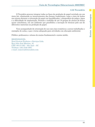 Guia de Tecnologias Educacionais 2009/MEC

                                                                       2.55 Tecnokits

      O Tecnokits procura integrar todas as fases da produção de papel reciclado em um




                                                                                            Ensino Aprendizagem
único kit, eliminando os inconvenientes das formas tradicionais, como o risco de lesões
nos alunos durante a trituração do papel em liquidificador, o desperdício de polpa e água
e a dificuldade de implantação. Permite o trabalho de até 10 grupos de alunos de forma
quase simultânea, em um ambiente que possibilita a inovação de técnicas pelo uso de
diferentes materiais na produção do papel.

    Vem acompanhado de orientação de uso com eixos temáticos a serem trabalhados e
exemplos de aulas, o que o torna adequado para atividades em educação ambiental.

Público: professores e alunos do ensino fundamental e ensino médio.

RESPONSÁVEL
Dual System Produtos e Serviços Ltda.
Rua João José Martins, 42
CEP: 88113-365 – São José – SC
Telefone: (48) 3346-4867
e-mail: comercial@tecnokits.com




                                                                                      93
 