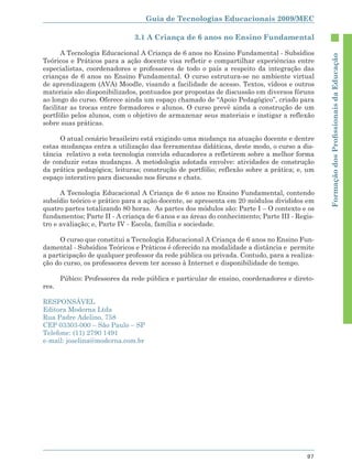 Guia de Tecnologias Educacionais 2009/MEC

                               3.1 A Criança de 6 anos no Ensino Fundamental

       A Tecnologia Educacional A Criança de 6 anos no Ensino Fundamental - Subsídios




                                                                                             Formação dos Proﬁssionais da Educação
Teóricos e Práticos para a ação docente visa refletir e compartilhar experiências entre
especialistas, coordenadores e professores de todo o país a respeito da integração das
crianças de 6 anos no Ensino Fundamental. O curso estrutura-se no ambiente virtual
de aprendizagem (AVA) Moodle, visando a facilidade de acesso. Textos, vídeos e outros
materiais são disponibilizados, pontuados por propostas de discussão em diversos fóruns
ao longo do curso. Oferece ainda um espaço chamado de “Apoio Pedagógico”, criado para
facilitar as trocas entre formadores e alunos. O curso prevê ainda a construção de um
portfólio pelos alunos, com o objetivo de armazenar seus materiais e instigar a reflexão
sobre suas práticas.

      O atual cenário brasileiro está exigindo uma mudança na atuação docente e dentre
estas mudanças entra a utilização das ferramentas didáticas, deste modo, o curso a dis-
tância relativo a esta tecnologia convida educadores a refletirem sobre a melhor forma
de conduzir estas mudanças. A metodologia adotada envolve: atividades de construção
da prática pedagógica; leituras; construção de portfólio; reflexão sobre a prática; e, um
espaço interativo para discussão nos fóruns e chats.

      A Tecnologia Educacional A Criança de 6 anos no Ensino Fundamental, contendo
subsídio teórico e prático para a ação docente, se apresenta em 20 módulos divididos em
quatro partes totalizando 80 horas. As partes dos módulos são: Parte I – O contexto e os
fundamentos; Parte II - A criança de 6 anos e as áreas do conhecimento; Parte III - Regis-
tro e avaliação; e, Parte IV - Escola, família e sociedade.

      O curso que constitui a Tecnologia Educacional A Criança de 6 anos no Ensino Fun-
damental - Subsídios Teóricos e Práticos é oferecido na modalidade a distância e permite
a participação de qualquer professor da rede pública ou privada. Contudo, para a realiza-
ção do curso, os professores devem ter acesso à Internet e disponibilidade de tempo.

       Púbico: Professores da rede pública e particular de ensino, coordenadores e direto-
res.

RESPONSÁVEL
Editora Moderna Ltda
Rua Padre Adelino, 758
CEP 03303-000 – São Paulo – SP
Telefone: (11) 2790 1491
e-mail: joselina@moderna.com.br




                                                                                       97
 