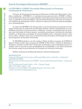 Guia de Tecnologias Educacionais 2009/MEC

                                        3.2 CECEMCA / UNESP: Tecnologia Educacional na Formação
                                        Continuada de Professores
Formação dos Proﬁssionais da Educação




                                               O Centro de Formação Continuada de Professores de Educação Matemática, Cien-
                                        tífica e Ambiental – CECEMCA – é resultado de uma parceria entre a UNESP e o Minis-
                                        tério da Educação. Desenvolve ações dirigidas à formação continuada de professores bem
                                        como à produção de material didático. Os conteúdos disciplinares oferecem aos professo-
                                        res condições de participação crítica e efetiva em ações que envolvem aspectos pedagógi-
                                        cos e sócioambientais.

                                              As ações do CECEMCA são direcionadas ao desenvolvimento de programas de for-
                                        mação continuada de professores da Educação Infantil e Ensino Fundamental, nas mo-
                                        dalidades presencial, semi-presencial e a distância, visando o estabelecimento de parce-
                                        rias com instituições de ensino superior, secretarias municipais e estaduais de educação.
                                        Também se direcionam à produção de material didático para a formação docente, como
                                        livros, vídeos, software, bem como ao desenvolvimento de projetos de formação de tutores
                                        para programas de formação continuada.

                                             O CECEMCA divide-se em três núcleos: Núcleo de Bauru (campus da UNESP de
                                        Bauru), Núcleo de Rio Claro (campus da UNESP de Rio Claro) e Núcleo de Educação a
                                        Distância, instalado em Rio Claro. Está mais relacionado a uma metodologia do que tec-
                                        nologia, uma vez que não envolve possibilidade de reusabilidade e, sim, desenvolvimento
                                        das mesmas etapas de procedimentos de formação em educação continuada.

                                             Público: professores da Educação Infantil e Ensino Fundamental.

                                        RESPONSÁVEL
                                        Centro de Educação Continuada em Educação Matemática, Científica e Ambiental
                                        CECEMCA/UNESP
                                        Departamento de Matemática da UNESP - Universidade Estadual Paulista - Campus de
                                        Bauru
                                        Av. Luiz Edmundo Carrijo Coube, 14-01 - Vargem Limpa
                                        CEP: 17033-360 – Bauru – SP
                                        Telefones: (14) 3103-6086 / 3103-6096 / Ramais: 213, 235 ou 220.
                                        e-mail: cecemcatecnologias@gmail.com




                                        98
 