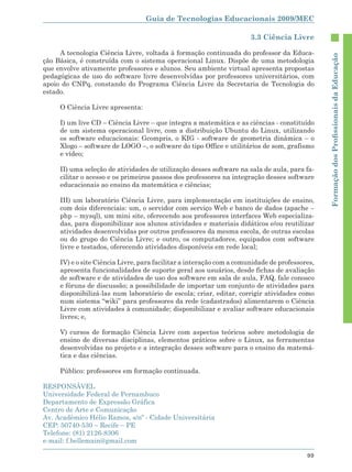 Guia de Tecnologias Educacionais 2009/MEC

                                                                      3.3 Ciência Livre

     A tecnologia Ciência Livre, voltada à formação continuada do professor da Educa-




                                                                                               Formação dos Proﬁssionais da Educação
ção Básica, é construída com o sistema operacional Linux. Dispõe de uma metodologia
que envolve ativamente professores e alunos. Seu ambiente virtual apresenta propostas
pedagógicas de uso do software livre desenvolvidas por professores universitários, com
apoio do CNPq, constando do Programa Ciência Livre da Secretaria de Tecnologia do
estado.

     O Ciência Livre apresenta:

     I) um live CD – Ciência Livre – que integra a matemática e as ciências - constituído
     de um sistema operacional livre, com a distribuição Ubuntu do Linux, utilizando
     os software educacionais: Gcompris, o KIG - software de geometria dinâmica – o
     Xlogo – software de LOGO –, o software do tipo Office e utilitários de som, grafismo
     e vídeo;

     II) uma seleção de atividades de utilização desses software na sala de aula, para fa-
     cilitar o acesso e os primeiros passos dos professores na integração desses software
     educacionais ao ensino da matemática e ciências;

     III) um laboratório Ciência Livre, para implementação em instituições de ensino,
     com dois diferenciais: um, o servidor com serviço Web e banco de dados (apache –
     php – mysql), um mini site, oferecendo aos professores interfaces Web especializa-
     das, para disponibilizar aos alunos atividades e materiais didáticos e/ou reutilizar
     atividades desenvolvidas por outros professores da mesma escola, de outras escolas
     ou do grupo do Ciência Livre; e outro, os computadores, equipados com software
     livre e testados, oferecendo atividades disponíveis em rede local;

     IV) e o site Ciência Livre, para facilitar a interação com a comunidade de professores,
     apresenta funcionalidades de suporte geral aos usuários, desde fichas de avaliação
     de software e de atividades de uso dos software em sala de aula, FAQ, fale conosco
     e fóruns de discussão; a possibilidade de importar um conjunto de atividades para
     disponibilizá-las num laboratório de escola; criar, editar, corrigir atividades como
     num sistema “wiki” para professores da rede (cadastrados) alimentarem o Ciência
     Livre com atividades à comunidade; disponibilizar e avaliar software educacionais
     livres; e,

     V) cursos de formação Ciência Livre com aspectos teóricos sobre metodologia de
     ensino de diversas disciplinas, elementos práticos sobre o Linux, as ferramentas
     desenvolvidas no projeto e a integração desses software para o ensino da matemá-
     tica e das ciências.

     Público: professores em formação continuada.

RESPONSÁVEL
Universidade Federal de Pernambuco
Departamento de Expressão Gráfica
Centro de Arte e Comunicação
Av. Acadêmico Hélio Ramos, s/nº - Cidade Universitária
CEP: 50740-530 – Recife – PE
Telefone: (81) 2126-8306
e-mail: f.bellemain@gmail.com

                                                                                         99
 