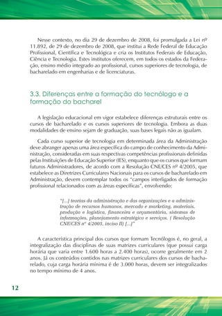 12
Nesse contexto, no dia 29 de dezembro de 2008, foi promulgada a Lei nº
11.892, de 29 de dezembro de 2008, que institui a Rede Federal de Educação
Profissional, Científica e Tecnológica e cria os Institutos Federais de Educação,
Ciência e Tecnologia. Estes institutos oferecem, em todos os estados da Federa-
ção, ensino médio integrado ao profissional, cursos superiores de tecnologia, de
bacharelado em engenharias e de licenciaturas.
3.3. Diferenças entre a formação do tecnólogo e a
formação do bacharel
A legislação educacional em vigor estabelece diferenças estruturais entre os
cursos de bacharelado e os cursos superiores de tecnologia. Embora as duas
modalidades de ensino sejam de graduação, suas bases legais não as igualam.
Cada curso superior de tecnologia em determinada área da Administração
deve abranger apenas uma área específica do campo de conhecimento da Admi-
nistração, consideradas em suas respectivas competências profissionais definidas
pelas Instituições de Educação Superior (IES), enquanto que os cursos que formam
futuros Administradores, de acordo com a Resolução CNE/CES nº 4/2005, que
estabelece as Diretrizes Curriculares Nacionais para os cursos de bacharelado em
Administração, devem contemplar todos os “campos interligados de formação
profissional relacionados com as áreas específicas”, envolvendo:
“[...] teorias da administração e das organizações e a adminis-
tração de recursos humanos, mercado e marketing, materiais,
produção e logística, financeira e orçamentária, sistemas de
informações, planejamento estratégico e serviços. ( Resolução
CNE/CES nº 4/2005, inciso II) [...]”
A característica principal dos cursos que formam Tecnólogos é, no geral, a
integralização das disciplinas de suas matrizes curriculares (que possui carga
horária que varia entre 1.600 horas a 2.400 horas), ocorre geralmente em 2
anos. Já os conteúdos contidos nas matrizes curriculares dos cursos de bacha-
relado, cuja carga horária mínima é de 3.000 horas, devem ser integralizados
no tempo mínimo de 4 anos.
 