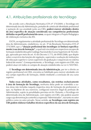 19
4.1. Atribuições profissionais do tecnólogo
De acordo com a Resolução Normativa CFA nº 374/2009, o Tecnólogo em
determinada área da Administração, portador de carteira de identidade profissional
e quitação de sua anuidade junto aos CRA, poderá exercer atividades dentro
da área específica de atuação considerada nas competências profissionais
definidas no perfil profissional do curso, os quais integram o Projeto Pedagógico
de elaboração exclusiva das IES.
O CFA, ao regulamentar a atividade profissional do Tecnólogo em determinada
área da Administração, estabeleceu, no art. 3º da Resolução Normativa CFA nº
374/2009, que a “atuação profissional dos tecnólogos se limitará especifica-
mente à sua área de formação”, a qual está vinculada aos respectivos escopos de
formação estabelecidos pelo Catálogo Nacional dos Cursos Superiores de Tecnolo-
gia, aprovado por meio do art. 43 do Decreto 5.775, de 09/05/2006, que dispõe
sobre o exercício das funções de regulação, supervisão e avaliação de instituições
de educação superior e cursos superiores de graduação e sequenciais no sistema
federal de ensino”. Consequentemente, o Tecnólogo, com registro em CRA, não
poderá atuar em todos os campos de atuação estabelecidos na Lei 4.769/1965.
O Tecnólogo em determinada área da Administração, por ter o direito ao
registro profissional em CRA, encontra-se habilitado para exercer atividades em
seu campo específico de formação, obtido mediante a conclusão de seu curso
superior.
Todas essas atividades, como ressaltamos, são restritas exclusivamente
à área de formação do Tecnólogo, nenhuma delas pode ser estendida a ou-
tras áreas não incluídas naquela respectiva área de formação do profissional, o
que, na hipótese de seu exercício, configurará exercício ilegal da profissão de
Administrador, sujeito às penalidades previstas em lei. Portanto, o Tecnólogo em
determinada área da Administração, com registro em CRA, não poderá assumir
cargo cuja denominação contenha a expressão “Administrador”, isso tanto no setor
público como no setor privado. Nesse sentido, os Tecnólogos com registro em
CRA podem elaborar trabalhos técnicos específicos da sua área de formação.
 