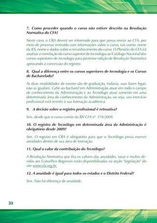 30
7.	 Como proceder quando o curso não estiver descrito na Resolução
Normativa do CFA?
Neste caso, o CRA deverá ser informado para que possa enviar ao CFA, por
meio de processo instruído com informações sobre o curso, tais como: nome
da IES, nome e dados sobre o reconhecimento do curso. O Plenário do CFA irá
analisar a correlação do curso superior de tecnologia ao Catálogo Nacional dos
cursos superiores de tecnologia para posterior edição de Resolução Normativa
aprovando a concessão do registro.
8.	 Qual a diferença entre os cursos superiores de tecnologia e os Cursos
de Bacharelado?
As duas modalidades de ensino são de graduação, todavia, suas bases legais
não as igualam. Cabe ao bacharel em Administração atuar em todo o campo
de conhecimento da Administração e ao Tecnólogo atuar somente em uma
determinada área do conhecimento da Administração, ou seja, seu exercício
profissional está restrito à sua formação acadêmica.
9.	 A decisão sobre o registro profissional é retroativa?
Sim, desde que o curso conste da RN CFA nº 374/2009.
10.	 O registro de Tecnólogo em determinada área da Administração é
obrigatório desde 2009?
Sim. O registro em CRA é obrigatório para que o Tecnólogo possa exercer
atividades dentro de sua área de formação.
11.	Qual o valor da contribuição do Tecnólogo?
A Resolução Normativa que fixa os valores das anuidades, taxas e multas de-
vidas aos Conselhos Regionais estão disponibilizadas na seção “Legislação” do
site www.cfa.org.br.
12.	A anuidade é igual para todos os estados e o Distrito Federal?
Sim. Não há diferença de anuidade.
 