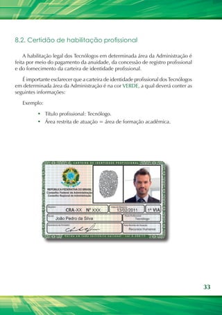 33
8.2. Certidão de habilitação profissional
A habilitação legal dos Tecnólogos em determinada área da Administração é
feita por meio do pagamento da anuidade, da concessão de registro profissional
e do fornecimento da carteira de identidade profissional.
É importante esclarecer que a carteira de identidade profissional dos Tecnólogos
em determinada área da Administração é na cor VERDE, a qual deverá conter as
seguintes informações:
Exemplo:
•	 Título profissional: Tecnólogo.
•	 Área restrita de atuação = área de formação acadêmica.
 
