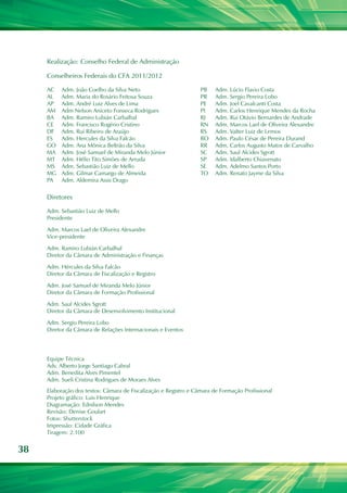38
Conselheiros Federais do CFA 2011/2012
Diretores
Equipe Técnica
Adv. Alberto Jorge Santiago Cabral
Adm. Benedita Alves Pimentel
Adm. Sueli Cristina Rodrigues de Moraes Alves
AC
AL
AP
AM
BA
CE
DF
ES
GO
MA
MT
MS
MG
PA
Adm. João Coelho da Silva Neto
Adm. Maria do Rosário Feitosa Souza
Adm. André Luiz Alves de Lima
Adm Nelson Aniceto Fonseca Rodrigues
Adm. Ramiro Lubián Carbalhal
Adm. Francisco Rogério Cristino
Adm. Rui Ribeiro de Araújo
Adm. Hercules da Silva Falcão
Adm. Ana Mônica Beltrão da Silva
Adm. José Samuel de Miranda Melo Júnior
Adm. Hélio Tito Simões de Arruda
Adm. Sebastião Luiz de Mello
Adm. Gilmar Camargo de Almeida
Adm. Aldemira Assis Drago
Adm. Sebastião Luiz de Mello
Presidente
Adm. Marcos Lael de Oliveira Alexandre
Vice-presidente
Adm. Ramiro Lubián Carbalhal
Diretor da Câmara de Administração e Finanças
Adm. Hércules da Silva Falcão
Diretor da Câmara de Fiscalização e Registro
Adm. José Samuel de Miranda Melo Júnior
Diretor da Câmara de Formação Profissional
Adm. Saul Alcides Sgrott
Diretor da Câmara de Desenvolvimento Institucional
Adm. Sergio Pereira Lobo
Diretor da Câmara de Relações Internacionais e Eventos
Elaboração dos textos: Câmara de Fiscalização e Registro e Câmara de Formação Profissional
Projeto gráfico: Luis Henrique
Diagramação: Ednilson Mendes
Revisão: Denise Goulart
Fotos: Shutterstock
Impressão: Cidade Gráfica
Tiragem: 2.100
Realização: Conselho Federal de Administração
PB
PR
PE
PI
RJ
RN
RS
RO
RR
SC
SP
SE
TO
Adm. Lúcio Flavio Costa
Adm. Sergio Pereira Lobo
Adm. Joel Cavalcanti Costa
Adm. Carlos Henrique Mendes da Rocha
Adm. Rui Otávio Bernardes de Andrade
Adm. Marcos Lael de Oliveira Alexandre
Adm. Valter Luiz de Lemos
Adm. Paulo César de Pereira Durand
Adm. Carlos Augusto Matos de Carvalho
Adm. Saul Alcides Sgrott
Adm. Idalberto Chiavenato
Adm. Adelmo Santos Porto
Adm. Renato Jayme da Silva
 