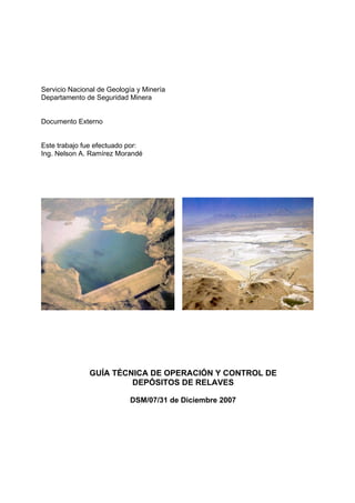 Servicio Nacional de Geología y Minería
Departamento de Seguridad Minera


Documento Externo


Este trabajo fue efectuado por:
Ing. Nelson A. Ramírez Morandé




               GUÍA TÉCNICA DE OPERACIÓN Y CONTROL DE
                        DEPÓSITOS DE RELAVES

                           DSM/07/31 de Diciembre 2007
 