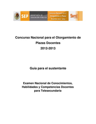 Concurso Nacional para el Otorgamiento de
             Plazas Docentes
                2012-2013




         Guía para el sustentante



     Examen Nacional de Conocimientos,
    Habilidades y Competencias Docentes
             para Telesecundaria
 