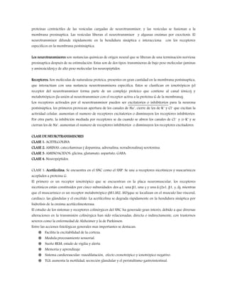 proteínas contráctiles de las vesículas cargadas de neurotransmisor, y las vesículas se fusionan a la
membrana presinaptica. Las vesículas liberan el neurotransmisor y algunas enzimas por exocitosis. El
neurotransmisor difunde rápidamente en la hendidura sináptica e interacciona con los receptores
específicos en la membrana postsináptica.
Los neurotransmisores son sustancias químicas de origen neural que se liberan de una terminación nerviosa
presinaptica después de su estimulación. Estas son de dos tipos: transmisoras de bajo peso molecular (aminas
y aminoácidos) y de alto peso molecular los neuropéptidos.
Receptores: Son moléculas de naturaleza proteica, presentes en gran cantidad en la membrana postsinaptica,
que interactúan con una sustancia neurotransmisora especifica. Estos se clasifican en ionotrópicos (el
receptor del neurotransmisor forma parte de un complejo proteico que contiene al canal iónico) y
metabotrópicos (la unión al neurotransmisor con el receptor activa a la proteína G de la membrana).
Los receptores activados por el neurotransmisor pueden ser excitatorios o inhibitorios para la neurona
postsináptica, los primeros provocan apertura de los canales de Na+
, cierre de los de K+
y Cl-
que excitan la
actividad celular, aumentan el numero de receptores excitatorios o disminuyen los receptores inhibitorios.
Por otra parte, la inhibición mediada por receptores se da cuando se abren los canales de Cl-
y /o K+
y se
cierran los de Na+
, aumentan el numero de receptores inhibitorios o disminuyen los receptores excitadores.
CLASE DE NEUROTRANSMISORES
CLASE 1: ACETILCOLINA
CLASE 2: AMINAS: catecolaminas ( dopamina, adrenalina, noradrenalina) serotonina.
CLASE 3: AMINOACIDOS: glicina, glutamato, aspartato, GABA.
CLASE 4: Neuropéptidos.
CLASE 1: Acetilcolina. Se encuentra en el SNC como el SNP. Se une a receptores nicotínicos y nuscarínicos
acoplados a proteína G.
El primero es un receptor ionotrópico que se encuentran en la placa neuromuscular, los receptores
nicotínicos están constituidos por cinco subunidades: dos α1, una β1, una γ y una δ (2a1, β1, γ, δ), mientras
que el muscarínico es un receptor metabotrópico (M1,M2, M3)que se localizan en el musculo liso visceral,
cardiaco, las glándulas y el encéfalo. La acetilcolina se degrada rápidamente en la hendidura sináptica por
hidrolisis de la enzima acetilcolinesterasa.
El estudio de los sistemas y receptores colinérgicos del SNC ha generado gran interés, debido a que diversas
alteraciones en la transmisión colinérgica han sido relacionadas, directa o indirectamente, con trastornos
severos como la enfermedad de Alzheimer y la de Parkinson.
Entre las acciones fisiológicas generales mas importantes se destacan:
 Facilita la excitabilidad de la corteza.
 Modula procesamiento sensorial.
 Sueño REM, estado de vigilia y alerta
 Memoria y aprendizaje
 Sistema cardiovascular: vasodilatación, efecto cronotrópico y ionotrópico negativo.
 TGI: aumenta la motilidad, secreción glandular y el peristaltismo gastrointestinal.
 