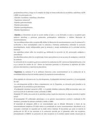 propiomelanocortina, y luego en el complejo de Golgi en forma molecular de encefalinas, endorfinas, ACTH
y MSH. Los principales son:
-Opioides: encefalinas, endorfinas y dinorfinas
-Taquininas: sustancia P.
-Péptidos gastrointestinales
-Péptidos pancreáticos
-Péptidos neurohipofisiarios
-Péptidos hipotalámicos
-Opioides: se denominan así por su acción similar al opio o a sus derivados, se unen a receptores para
opiáceos (morfina) y provocan potenciales postsinapticos inhibitorios o inhiben liberación de
neurotransmisores.
Las encefalinas actúan sobre receptores δ, inhiben la liberación de neurotransmisores como la sustancia P y
acetilcolina y otros neuropéptidos como la oxitocina y hormona antidiurética, estimulan la secreción
neurohipofisaria, siendo indispensables para la memoria y siendo moduladoras de la actividad afectiva
instintual.
Las endorfinas actúan sobre los receptores μ, inhibiendo la secreción de LH, provocando analgesia y
somnolencia.
Las dinorfinas actúan sobre los receptores κ y tienen gran potencia en sus acciones de analgesia y control de
la conducta.
La activación de los receptores μ provoca aumento la conductancia al K+
y provocan hiperpolarización, y los
σ y κ cierran los canales de Ca++
. Entren las funciones generales se encuentran la supresión del dolor,
procesos alucinatorios y experiencias placenteras.
-Taquininas: La sustancia P se le atribuyen funciones como neurotransmisor en la conducción de la
sensibilidad dolorosa hacia la medula espinal y la regulación neuroendocrina.
Otros péptidos de relevancia son: la colecistoquinina, el polipéptido intestinal vasoactivo y el neuropéptido
YY, NO.
La colecistoquinina (CCK) se libera conjuntamente con la Dopamina, su elevación post prandial es la
responsable de la somnolencia post alimentaria.
El polipéptido intestinal vasoactivo (VIP) y el péptido histidina isoleucina (PHI) incrementan unas cien
veces la acción de la adenilato ciclasa, activando el AMPc.
El péptido YY inhibe ésta acción de la adenilato ciclasa, regula las emociones, la algesia, aumenta el apetito
sexual.
El neuropéptido YY, coliberador adrenérgico, es un potente vasoconstrictor cerebral y mediando la NA
mantiene contraídas las arterias cerebrales e inhibe el AMPc.
El monóxido de nitrógeno (NO) es un neuromediador que se difunde libremente a través de las
neuromembranas sinápticas. El óxido nítrico es considerado un nuevo neurotransmisor, descubierto en la
neuroglía y destruído en segundos por la óxido nítrico sintetasa. El mecanismo que pone en marcha la
producción de NO en las neuronas es la activación ejercida por el glutamato sobre sus receptores,
principalmente el NMDA. La activación de estos receptores en la médula espinal resulta crucial para la
 