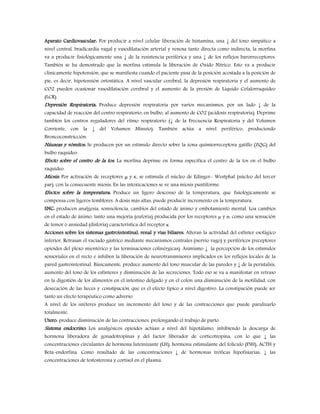 Aparato Cardiovascular: Por producir a nivel celular liberación de histamina, una ↓ del tono simpático a
nivel central, bradicardia vagal y vasodilatación arterial y venosa tanto directa como indirecta, la morfina
va a producir fisiológicamente una ↓ de la resistencia periférica y una ↓ de los reflejos barorreceptores.
También se ha demostrado que la morfina estimula la liberación de Oxido Nítrico. Esto va a producir
clínicamente hipotensión, que se manifiesta cuando el paciente pasa de la posición acostada a la posición de
pie, es decir, hipotensión ortostática. A nivel vascular cerebral, la depresión respiratoria y el aumento de
CO2 pueden ocasionar vasodilatación cerebral y el aumento de la presión de Líquido Cefalorraquídeo
(LCR).
Depresión Respiratoria: Produce depresión respiratoria por varios mecanismos, por un lado ↓ de la
capacidad de reacción del centro respiratorio, en bulbo, al aumento de CO2 (acidosis respiratoria). Deprime
también los centros reguladores del ritmo respiratorio (↓ de la Frecuencia Respiratoria y del Volumen
Corriente, con la ↓ del Volumen Minuto). También actúa a nivel periférico, produciendo
Broncoconstricción.
Náuseas y vómitos: Se producen por un estímulo directo sobre la zona quimiorreceptora gatillo (ZQG) del
bulbo raquídeo.
Efecto sobre el centro de la tos: La morfina deprime en forma específica el centro de la tos en el bulbo
raquídeo.
Miosis: Por activación de receptores μ y κ, se estimula el núcleo de Edinger- Westphal (núcleo del tercer
par), con la consecuente miosis. En las intoxicaciones se ve una miosis puntiforme.
Efectos sobre la temperatura: Produce un ligero descenso de la temperatura, que fisiológicamente se
compensa con ligeros temblores. A dosis más altas, puede producir incremento en la temperatura.
SNC: producen analgesia, somnolencia, cambios del estado de ánimo y embotamiento mental. Loa cambios
en el estado de ánimo, tanto una mejoría (euforia) producida por los receptores μ y σ, como una sensación
de temor o ansiedad (disforia) característica del receptor κ.
Acciones sobre los sistemas gastrointestinal, renal y vías biliares: Alteran la actividad del esfínter esofágico
inferior. Retrasan el vaciado gástrico mediante mecanismos centrales (nervio vago) y periféricos (receptores
opioides del plexo mientérico y las terminaciones colinérgicas). Asimismo ↓ la percepción de los estímulos
sensoriales en el recto e inhiben la liberación de neurotransmisores implicados en los reflejos locales de la
pared gastrointestinal. Básicamente, produce aumento del tono muscular de las paredes y ↓ de la peristalsis,
aumento del tono de los esfínteres y disminución de las secreciones. Todo eso se va a manifestar en retraso
en la digestión de los alimentos en el intestino delgado y en el colon una disminución de la motilidad, con
desecación de las heces y constipación, que es el efecto típico a nivel digestivo. La constipación puede ser
tanto un efecto terapéutico como adverso.
A nivel de los uréteres produce un incremento del tono y de las contracciones que puede paralizarlo
totalmente.
Utero: produce disminución de las contracciones, prolongando el trabajo de parto.
Sistema endocrino: Los analgésicos opioides actúan a nivel del hipotálamo, inhibiendo la descarga de
hormona liberadora de gonadotropinas y del factor liberador de corticotropina, con lo que ↓ las
concentraciones circulantes de hormona luteinizante (LH), hormona estimulante del folículo (FSH), ACTH y
Beta-endorfina. Como resultado de las concentraciones ↓ de hormonas tróficas hipofisiarias, ↓ las
concentraciones de testosterona y cortisol en el plasma.
 